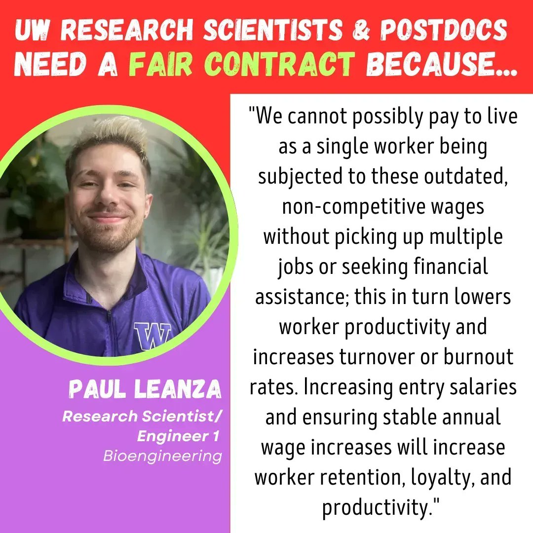 title:  "UW Research Scientists & Postdocs Need a Fair Contract Because..." on the left, profile pic pf Paul Leanza, Research Scientist/Engineer 1, Bioengineering, on the right: "We cannot possibly pay to live as a single worker being subjected to these outdated, non-competitive wages without picking up multiple jobs or seeking financial assistance; this in turn lowers worker productivity and increases turnover or burnout rates. Increasing entry salaries and ensuring stable annual wage increases will increase worker retention, loyalty, and productivity."