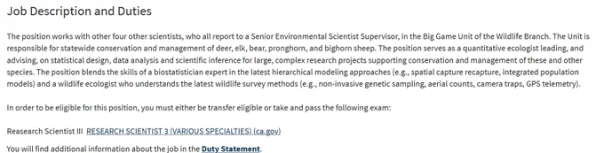 Job Description and Duties
The position works with other four other scientists, who all report to a Senior Environmental Scientist Supervisor, in the Big Game Unit of the Wildlife Branch. The Unit is responsible for statewide conservation and management of deer, elk, bear, pronghorn, and bighorn sheep. The position serves as a quantitative ecologist leading, and advising, on statistical design, data analysis and scientific inference for large, complex research projects supporting conservation and management of these and other species. The position blends the skills of a biostatistician expert in the latest hierarchical modeling approaches (e.g., spatial capture recapture, integrated population models) and a wildlife ecologist who understands the latest wildlife survey methods (e.g., non-invasive genetic sampling, aerial counts, camera traps, GPS telemetry).
In order to be eligible for this position, you must either be transfer eligible or take and pass the following exam:
Reasearch