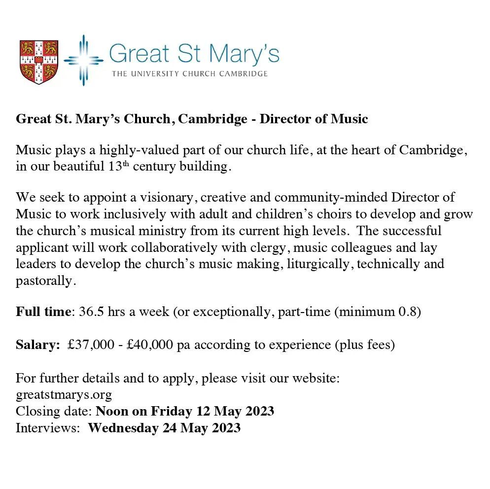 Great St Mary's Church, Cambridge - Director of Music. Music plays a highly-valued part of our church life, at the heart of Cambridge, in our beautiful 13th century building. We seek to appoint a visionary, creative and community-minded Director of Music to work inclusively with adult and children's choirs to develop and grow the church's musical ministry from its current high levels. The successful applicant will work collaboratively with clergy, music colleagues and lay leaders to develop the church's music making, liturgically, technically and pastorally. Full time: 36.5 hrs a week (or exceptionally, part-time (minimum 0.8). Salary: £37,000-£40,000 pa according to experience (plus fees). For further details and to apply, please visit our website: greatstmarys.org. Closing date: Noon on Friday 12 May 2023. Interviews: Wednesday 24 May 2023.
