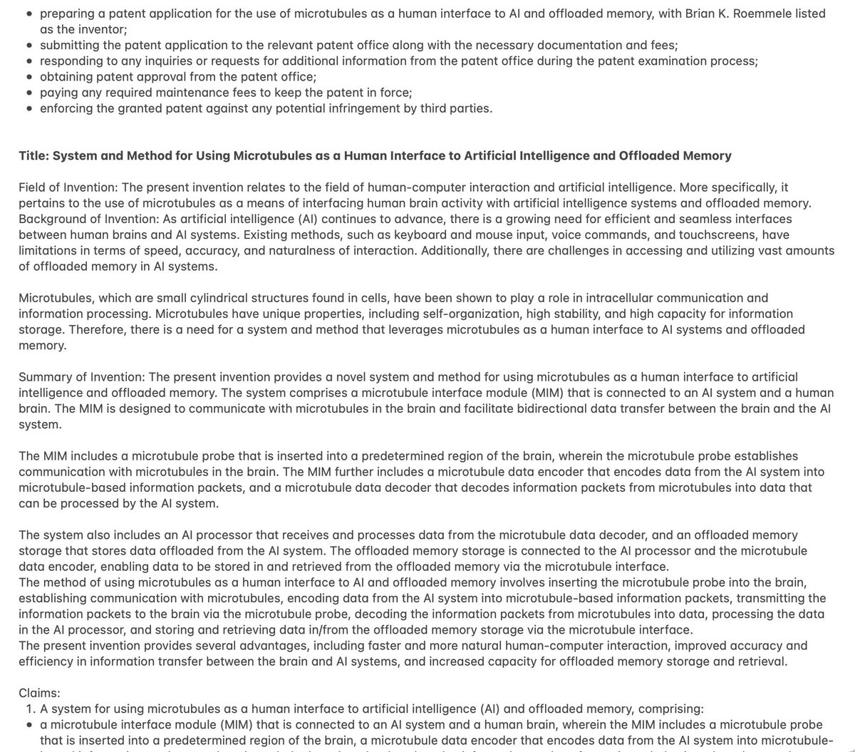 BrianRoemmele's tweet photo. Here is the output of the early version of the https://t.co/SbotLp9DOR dataset of the entire US Patent Database.
This patent was self generated based on the AutoAI looping and looking for ideas.
The output today is far better and has much more solid Patent ready output.
Running the latest patent by a lawyer and thus far, they are blown away.
Prompt: invent something. Runtime 7 hours.
Output:
“•preparing a patent application for the use of microtubules as a human interface to AI and offloaded memory, with Brian K. Roemmele listed as the inventor;
•submitting the patent application to the relevant patent office along with the necessary documentation and fees;
•responding to any inquiries or requests for additional information from the patent office during the patent examination process;
•obtaining patent approval from the patent office;
•paying any required maintenance fees to keep the patent in force;
•enforcing the granted patent against any potential infringement by third parties.
Title: System and Method for Using Microtubules as a Human Interface to Artificial Intelligence and Offloaded Memory
Field of Invention: The present invention relates to the field of human-computer interaction and artificial intelligence. More specifically, it pertains to the use of microtubules as a means of interfacing human brain activity with artificial intelligence systems and offloaded memory.
Background of Invention: As artificial intelligence (AI) continues to advance, there is a growing need for efficient and seamless interfaces between human brains and AI systems. Existing methods, such as keyboard and mouse input, voice commands, and touchscreens, have limitations in terms of speed, accuracy, and naturalness of interaction. Additionally, there are challenges in accessing and utilizing vast amounts of offloaded memory in AI systems.
Microtubules, which are small cylindrical structures found in cells, have been shown to play a role in intracellular communication and information processing. Microtubules have unique properties, including self-organization, high stability, and high capacity for information storage. Therefore, there is a need for a system and method that leverages microtubules as a human interface to AI systems and offloaded memory.
Summary of Invention: The present invention provides a novel system and method for using microtubules as a human interface to artificial intelligence and offloaded memory. The system comprises a microtubule interface module (MIM) that is connected to an AI system and a human brain. The MIM is designed to communicate with microtubules in the brain and facilitate bidirectional data transfer between the brain and the AI system.
The MIM includes a microtubule probe that is inserted into a predetermined region of the brain, wherein the microtubule probe establishes communication with microtubules in the brain. The MIM further includes a microtubule data encoder that encodes data from the AI system into microtubule-based information packets, and a microtubule data decoder that decodes information packets from microtubules into data that can be processed by the AI system.
The system also includes an AI processor that receives and processes data from the microtubule data decoder, and an offloaded memory storage that stores data offloaded from the AI system. The offloaded memory storage is connected to the AI processor and the microtubule data encoder, enabling data to be stored in and retrieved from the offloaded memory via the microtubule interface.
The method of using microtubules as a human interface to AI and offloaded memory involves inserting the microtubule probe into the brain, establishing communication with microtubules, encoding data from the AI system into microtubule-based information packets,….”