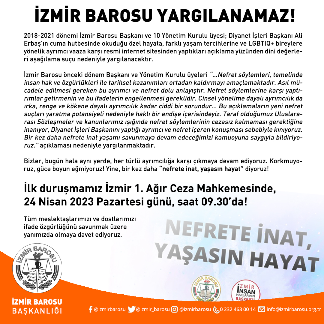 izmir_barosu's tweet photo. İzmir Barosu Yargılanamaz

2018-2021 dönemi İzmir Barosu Başkanı ve 10 Yönetim Kurulu üyesi; Diyanet İşleri Başkanı Ali Erbaş’ın cuma hutbesinde okuduğu özel hayata, farklı yaşam tercihlerine ve LGBTIQ+ bireylere yönelik ayrımcı vaaza karşı resmi internet sitesinden yaptıkları açıklama yüzünden dini değerleri aşağılama suçu nedeniyle yargılanacaktır.

İzmir Barosu önceki dönem Başkanı ve Yönetim Kurulu üyeleri “…Nefret söylemleri, temelinde insan hak ve özgürlükleri ile tarihsel kazanımları ortadan kaldırmayı amaçlamaktadır. Asıl mücadele edilmesi gereken bu ayrımcı ve nefret dolu anlayıştır. Nefret söylemlerine karşı yaptırımlar getirmenin ve bu ifadelerin engellenmesi gereklidir. Cinsel yönelime dayalı ayrımcılık da ırka, renge ve kökene dayalı ayrımcılık kadar ciddi bir sorundur… Bu açıklamaların yeni nefret suçları yaratma potansiyeli nedeniyle haklı bir endişe içerisindeyiz. Taraf olduğumuz Uluslararası Sözleşmeler ve kanunlarımız ışığında nefret söylemlerinin cezasız kalmaması gerektiğine inanıyor, Diyanet İşleri Başkanını yaptığı ayrımcı ve nefret içeren konuşması sebebiyle kınıyoruz. Bir kez daha nefrete inat yaşamı savunmaya devam edeceğimizi kamuoyuna saygıyla bildiriyoruz.” açıklaması nedeniyle yargılanmaktadır.

Bizler, bugün hala aynı yerde, her türlü ayrımcılığa karşı çıkmaya devam ediyoruz. Korkmuyoruz, güce boyun eğmiyoruz! Yine, bir kez daha “nefrete inat, yaşasın hayat” diyoruz!

İlk duruşmamız İzmir 1. Ağır Ceza Mahkemesinde, 
24 Nisan 2023 Pazartesi günü, saat 09.30’da!

Tüm meslektaşlarımızı ve dostlarımızı ifade özgürlüğünü savunmak üzere yanımızda olmaya davet ediyoruz.