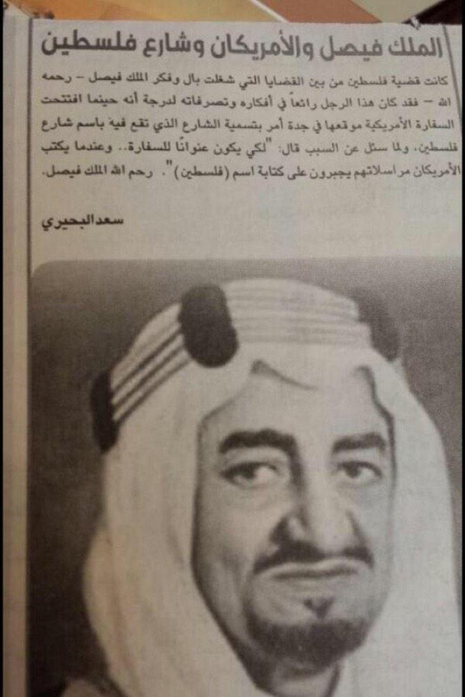 "الملك فيصل وشارع فلسطين في جدة"

"عندما فتحت السفارة الأمريكية موقعها في جدة أمر الملك فيصل بتسمية الشارع الذي تقع فيه 'شارع فلسطين'

كي يكون عنواناً للسفارة وعندما يكتب الأمريكيون مراسلاتهم يُجبرون على كتابة اسم "فلسطين"

*وتمت مكافأة السعودية من الفلسطينيين أن اتهموها ببيع