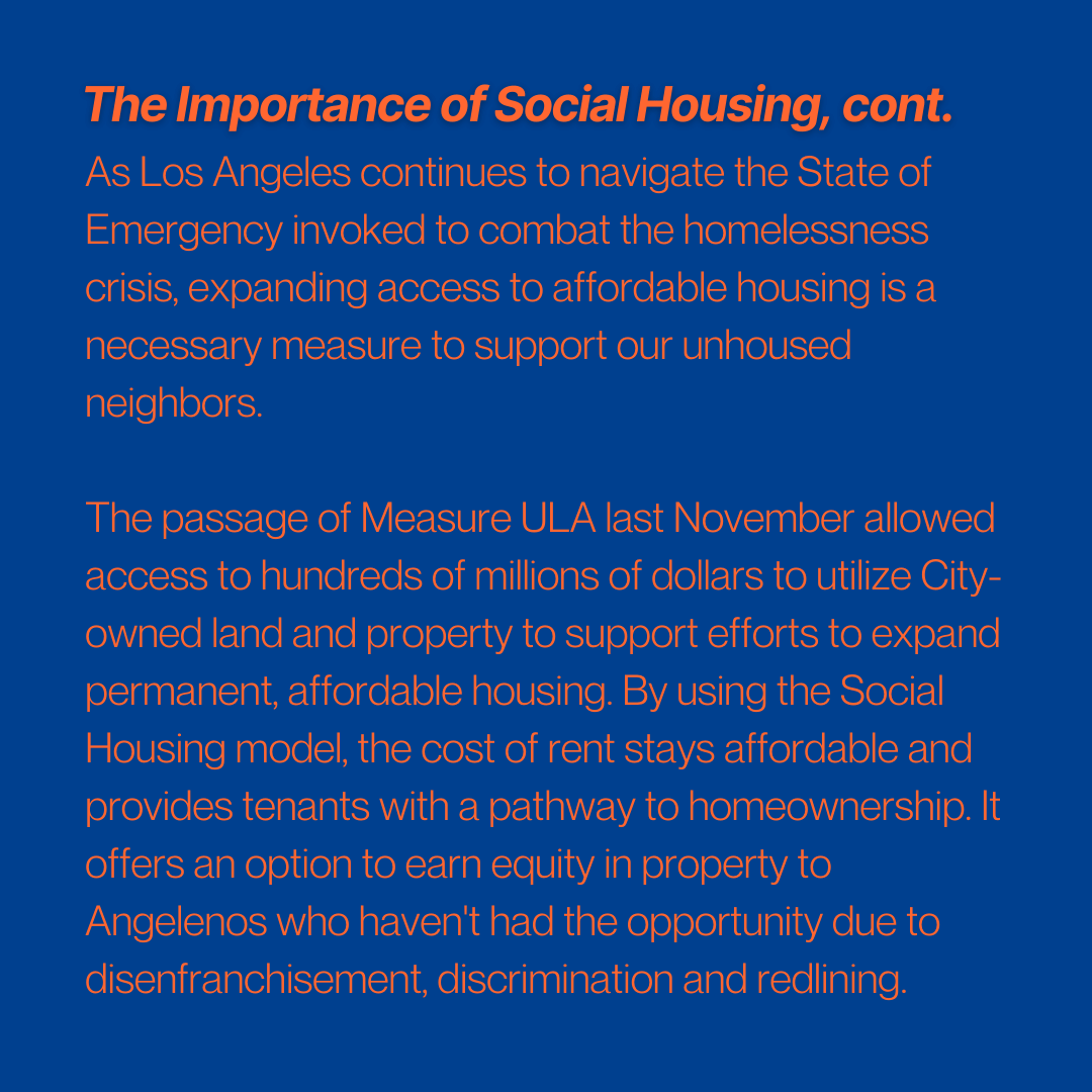 The importance of social housing, cont.
As Los Angeles continues to navigate the State of Emergency invoked to combat the homelessness crisis, expanding access to affordable housing is a necessary measure to support our unhoused neighbors.
The passage of Measure ULA last November allowed access to hundreds of millions of dollars to utilize City-owned land and property to support efforts to expand permanent, affordable housing. By using the Social Housing model, the cost of rent stays affordable and provides tenants with a pathway to homeownership. It offers an option to earn equity in property to Angelenos who haven't had the opportunity due to disenfranchisement, discrimination and redlining.