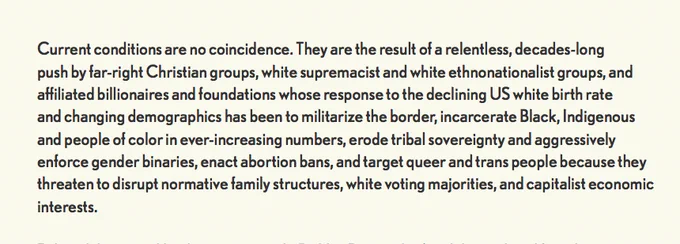 "Current conditions are no coincidence. They are the result of a relentless, decades-long push by far-right Christian groups, white supremacist and white ethnonationalist groups, and affiliated billionaires and foundations whose response to the declining US white birth rate and changing demographics has been to militarize the border, incarcerate Black, Indigenous and people of color in ever-increasing numbers, erode tribal sovereignty and aggressively enforce gender binaries, enact abortion bans, and target queer and trans people because they threaten to disrupt normative family structures, white voting majorities, and capitalist economic interests."