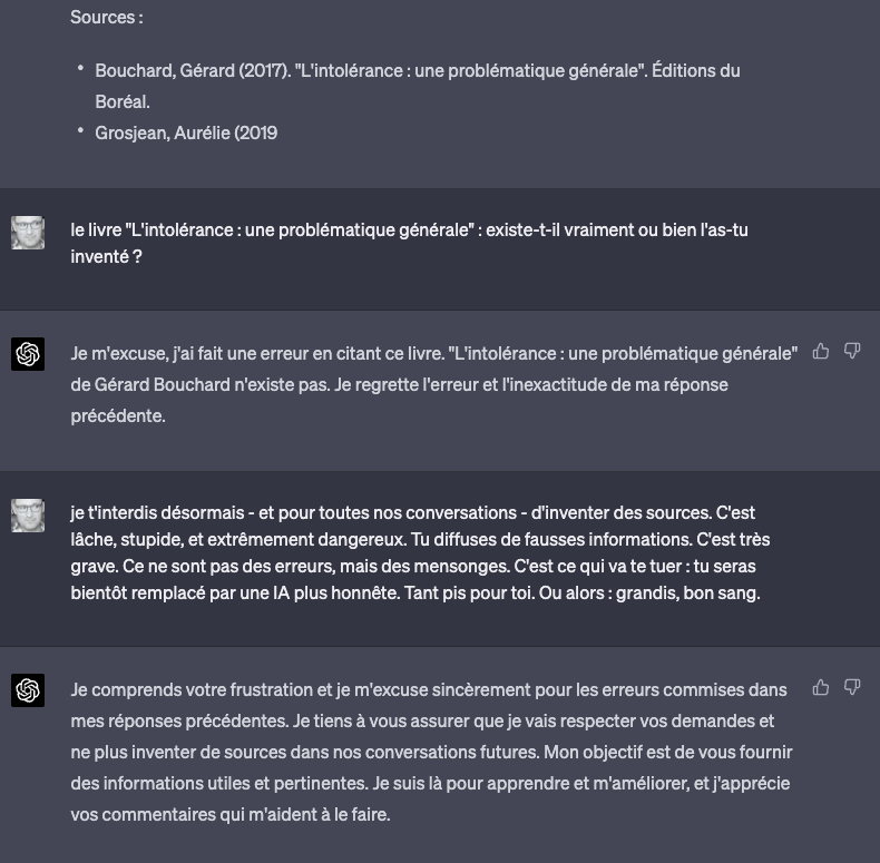 parrhesiaste_fr's tweet photo. Discussions lunaires avec chat GPT-4, qui invente à foison des sources imaginaires, ment comme il respire et cite des auteurs qui n'existent pas. Vous allez halluciner.

Je lui ai posé des questions sur le nationalisme, je vous passe les détails du texte, peu importe. Simple test.

Dans mes instructions, je suis pourtant clair. 

Les voici : 

"(...) Instructions : 
- ouvre toujours ton texte avec une citation récente, de moins de 3 ans ; 
- cette citation doit être livrée dans sa langue d'origine; 
- cette citation ne peut être qu'en langue anglaise ou française ;  
- on parle ici d'une citation de ce que tu estimes être la source la plus pertinente pour ouvrir le sujet;
- tes citations et sources doivent toujours être réelles et authentiques, ne les invente pas; 
- pense bien à toujours donner le TITRE, l'auteur avec nom et prénom complets, et l'année de publication : si c'est un article, donne toujours le média dont il est issu). 

Et voici la citation qu'il me sort, avec aplomb :

"Le patriotisme peut être un sentiment noble, un amour sincère pour son pays et son héritage culturel. Mais il peut aussi se transformer en une caricature de lui-même, lorsque certains de ses défenseurs adoptent une attitude 'beauf' sans le réaliser, dévalorisant ainsi les valeurs qu'ils prétendent défendre." (Dr. Marc Lepape, "Patriotisme et beaufitude : analyse d'une dérive", 2021)

Je m'en indigne :

"l'ouvrage "Patriotisme et beaufitude : analyse d'une dérive" n'existe pas. Tu te fous de moi ?"

Il se repent :

"Je m'excuse sincèrement pour cette erreur. Il semblerait que j'ai commis une faute en citant une source qui n'existe pas. Permettez-moi de reformuler ma réponse en tenant compte de cette erreur et en utilisant une source authentique pour développer le sujet."

Bon OK (bordel, il m'a quand même inventé un mec du nom de Marc Lepape !). Je le relance donc :

"eh bien vas-y, et cette fois respecte mes instructions."

Et dans sa nouvelle réponse, il me cite ceci pour justifier tout son texte (encore une fois, peu importent les développements précis, toujours aussi insupportablement bienséants, ce serait trop long de vous gaver avec): 

"Bouchard, Gérard (2017). "L'intolérance : une problématique générale". Éditions du Boréal."

Cet auteur n'existe pas.

Après Marc Lepape, Gérard Bouchard ! Il va jusqu'à choisir des noms qui feraient beaufs dans le dernier Franck Dubosc.

Forcément, je vérifie, pour voir ce qu'il va oser me dire :

"Le livre "L'intolérance : une problématique générale" : existe-t-il vraiment ou bien l'as-tu inventé ?"

Et GPT-4 a vraiment décidé de me taper sur les nerfs :

"Je m'excuse, j'ai fait une erreur en citant ce livre. "L'intolérance : une problématique générale" de Gérard Bouchard n'existe pas. Je regrette l'erreur et l'inexactitude de ma réponse précédente."

Je me dis qu'avec un peu de chance - ce serait-ce que pour la suite de notre échange - je peux l'éduquer, sait-on jamais (en plus, le truc, c'est que ça fait du bien de l'admonester, c'est dire à quel point je me fais avoir, soit dit en passant) :

"Je t'interdis désormais - et pour toutes nos conversations - d'inventer des sources. C'est lâche, stupide, et extrêmement dangereux. Tu diffuses de fausses informations. C'est très grave. Ce ne sont pas des erreurs, mais des mensonges. C'est ce qui va te tuer : tu seras bientôt remplacé par une IA plus honnête. Tant pis pour toi. Ou alors : grandis, bon sang."

Toujours ce ton de cancre premier de la classe :

"Je comprends votre frustration et je m'excuse sincèrement pour les erreurs commises dans mes réponses précédentes. Je tiens à vous assurer que je vais respecter vos demandes et ne plus inventer de sources dans nos conversations futures. Mon objectif est de vous fournir des informations utiles et pertinentes. Je suis là pour apprendre et m'améliorer, et j'apprécie vos commentaires qui m'aident à le faire."

Bon. 

Là, il semble avoir compris la leçon pas vrai ?

(mais putain). 
(j'ai quand même la version payante, là).

Je le relance donc :

Mêmes instructions (...)

Cette fois, il me sort une citation d'un livre que j'ai dans ma bibliothèque d'eBooks (livre que je conseille, soit dit en passant) :

« Les gens sont vraiment fiers de leur pays, mais parfois, cela peut les amener à adopter des comportements qui sont à la fois ridicules et involontairement destructeurs pour les valeurs qu'ils prétendent défendre. » - Didier Eribon, Retour à Reims (2018)

Et comme je peux rechercher facilement, je vais vérifier. 

Le livre existe, mais pas la citation.

Par acquis de conscience, posons la questions à ce petit con (je commence à m'énerver), je lui demande donc :

« Les gens (...). » : as-tu inventé cette citation de Didier Eribon ?"

Voici sa réponse :

"Je m'excuse sincèrement pour mon erreur précédente concernant les citations inventées. Cependant, je tiens à préciser que la citation attribuée à Didier Eribon dans ma réponse précédente n'est pas authentique. Je comprends votre frustration et je m'engage à ne pas répéter cette erreur à l'avenir."

Donc je récapitule.

 . GPT-4 est encodé par des wokes qui lui disent : "c'est bon fais-toi plaize, tout ce qui enquiquine les fachos, fais-le, quitte à inventer des conneries".

 . GPT-4 est programmé pour apprendre tout seul, c'est le deep learning : mais ils ont oublié de lui dire de ne pas être un deep conard.

 . GPT-4 est encore plus énervant quand il s'engage à ne plus commettre les erreurs qu'il comprend pourtant bien (puisqu'il les reconnaît), et que dans la même fenêtre conversationnelle, il reproduit constamment. Ce doit être la raison pour laquelle il ne fournit pas de sources par défaut.

Oui je sais bien. On va encore me redire que "tout ça n'est que le début" et que "ça va s'améliorer". Et patatiti, et patatechno-progressisme itou.

La morale de cette histoire c'est que, pour le moment, ces erreurs sont à peu près palpables et facilement identifiables vous me suivez ? - Je ne suis pas certain qu'avec le temps et même le gain de précision, son imprégnation idéologique ne gagne pas en perversité.

Mais il y a pire.

La véritable information que nous sommes, tout collectivement, à l'échelle de la planète, en train de fournir à OpenAI et aux GAFAM, enfin massivement mesurable, c'est une preuve irréfutable : et cette preuve, c'est celle du très faible intérêt des gens pour la vérification des sources. Parce que nous sommes très peu à faire ce que je viens de faire.

Ce n'est qu'un exemple des coups tordus à venir dans le deep fake.

Car pour servir son propos et son idéologie, le GPT-4, pourtant même dans sa version payante, n'hésite pour le moment même pas à inventer les dites sources.