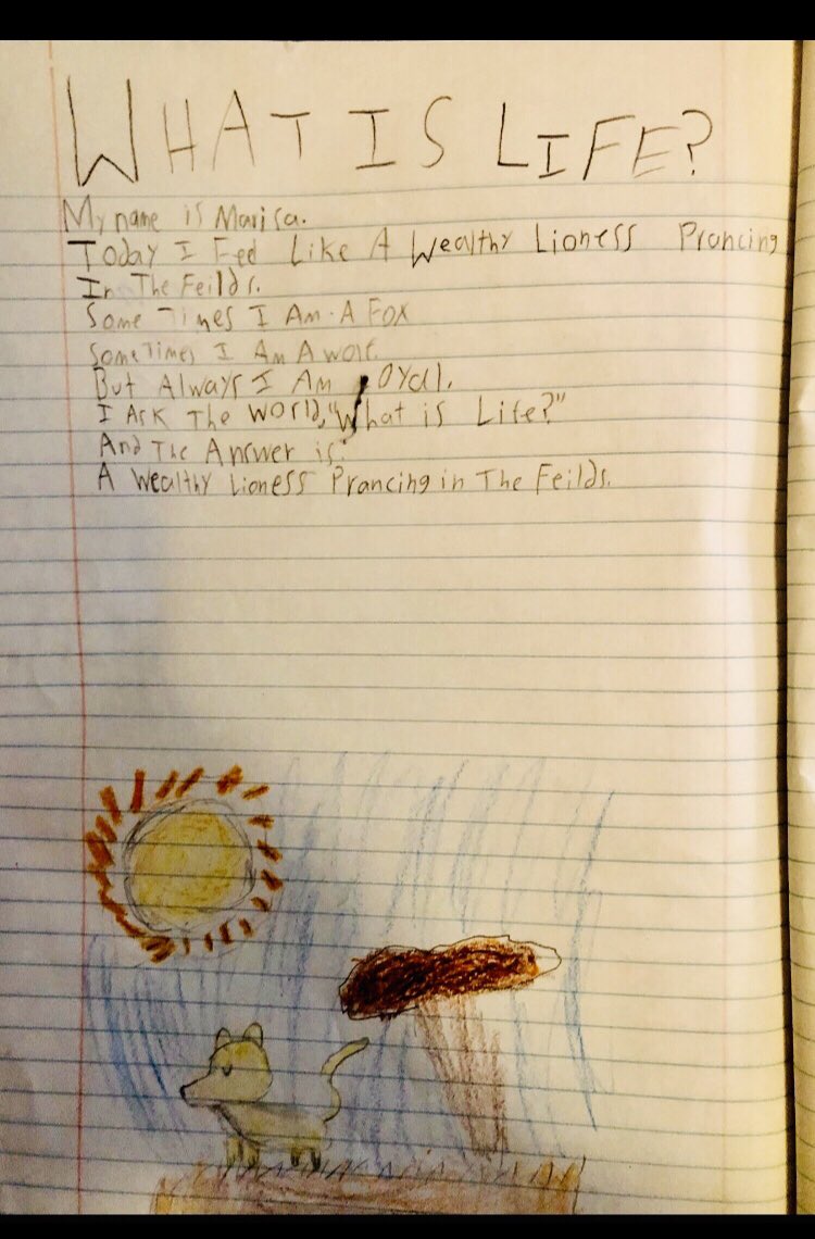 I visited a class of second graders to teach them about poetry, and this is a poem one student wrote.  

What is Life?

My name is Marisa.
Today I feel like a wealthy lioness prancing in the fields.
Sometimes I am a fox.
Sometimes I am a wolf.
But always I am loyal.
I ask the