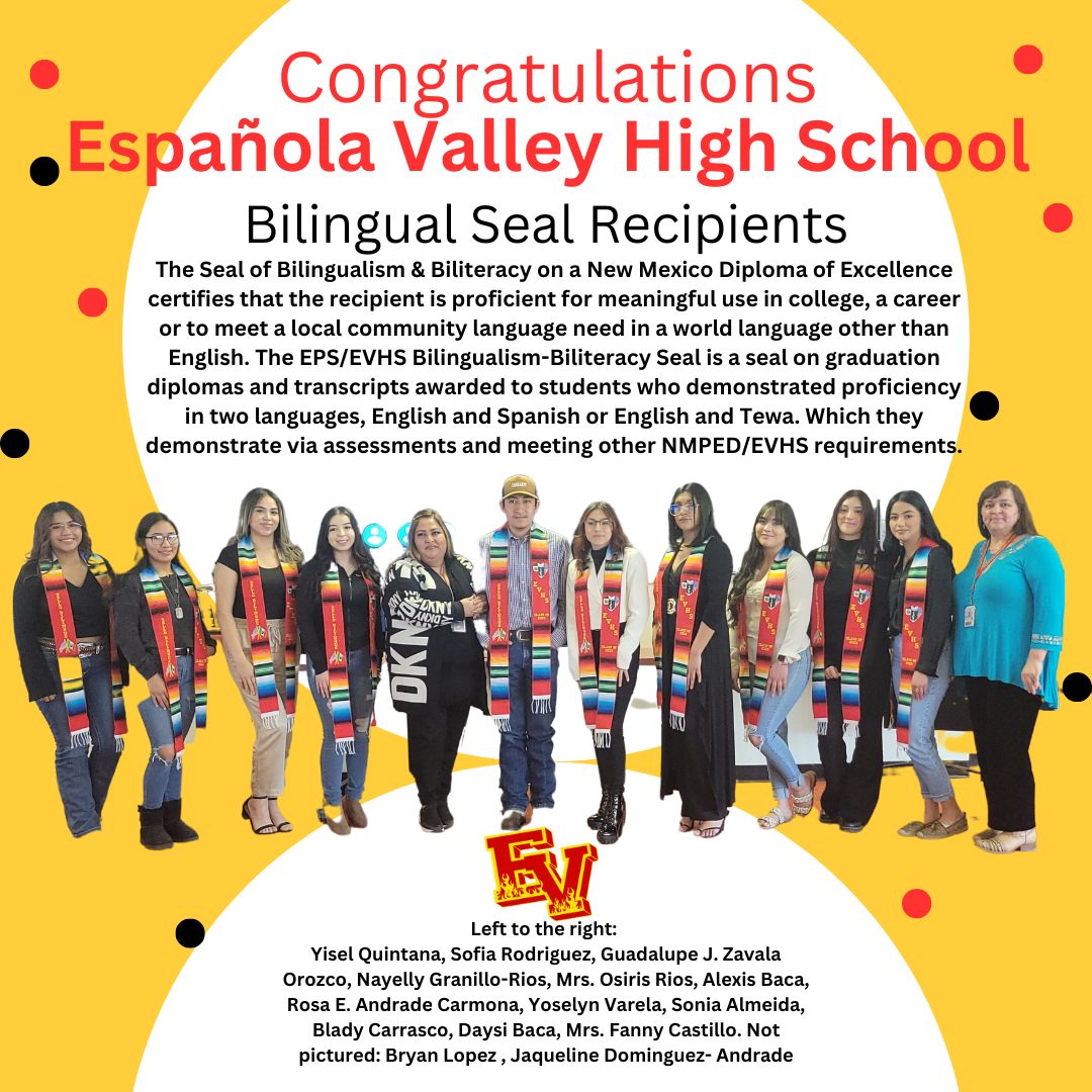 Congratulations EVHS Bilingual Seal Recipients!
The EPS/EVHS Bilingualism-Biliteracy Seal is a seal on graduation diplomas and transcripts awarded to students who demonstrated proficiency in two languages, English/ Spanish or English/ Tewa. 
#TogetherWeRise