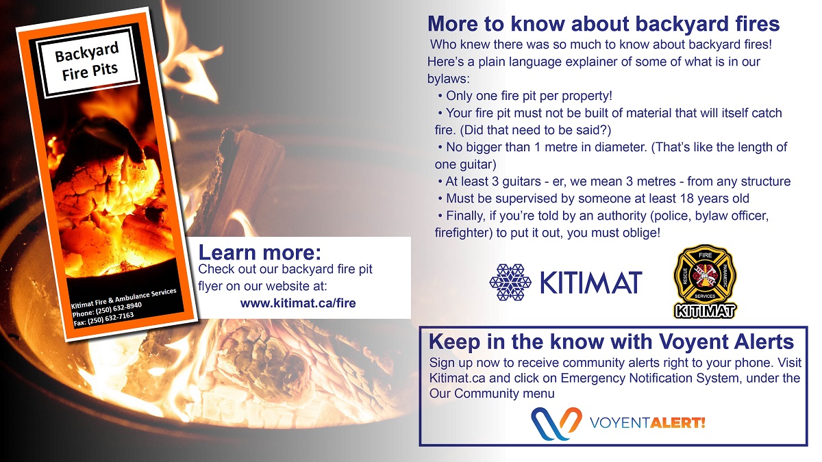 Backyard fires are great, just don't forget to keep them a respectable size (generally one metre in diameter or as we like say, about one guitar-length) and keep them supervised.

Be sure to read our Backyard Fire Pits brochure at kitimat.ca/fire for more information.