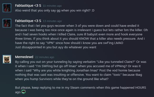 DngnCrwlrWes's tweet photo. I wouldn't normally post all this, but this is the most unhinged shit to ever hit my Steam (reads from bottom to top). ๐
Remember ๐ก:
Survivor tbag โ
Killer hump โ
Them telling another player "I could've tunneled you" โ
Me saying "Like you tunneled Claire?" โ
#dbdthings๐ค https://t.co/MEZbfGEDaQ