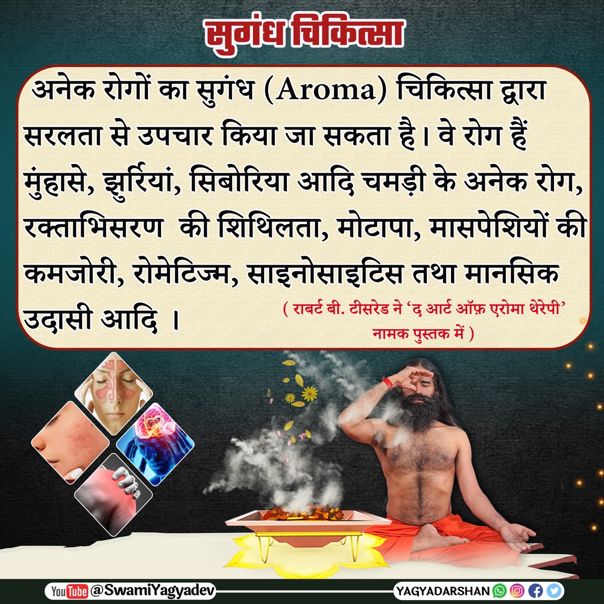 सुगंध चिकित्सा

अनेक रोगों का सुगंध (Aroma) चिकित्सा द्वारा सरलता से उपचार किया जा सकता है। वे रोग हैं मुंहासे, झुर्रियां, सिबोरिया आदि चमड़ी के अनेक रोग, रक्ताभिसरण की शिथिलता, मोटापा, मासपेशियों की कमजोरी, रोमेटिज्म, साइनोसाइटिस तथा मानसिक उदासी आदि ।
#aromatherapy #yagya