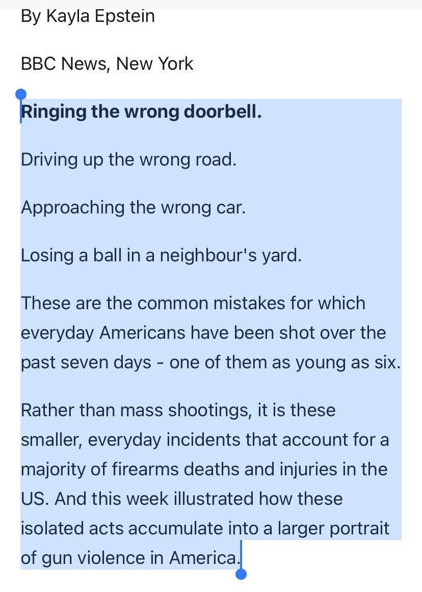 A screenshot from a news article by BBC. “BBC News, New York

Ringing the wrong doorbell.

Driving up the wrong road.

Approaching the wrong car.

Losing a ball in a neighbour's yard.

These are the common mistakes for which everyday Americans have been shot over the past seven days - one of them as young as six.

Rather than mass shootings, it is these smaller, everyday incidents that account for a majority of firearms deaths and injuries in the US. And this week illustrated how these isolated acts accumulate into a larger portrait of gun violence in America.”