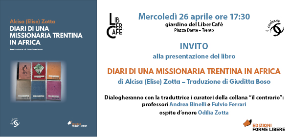 Siamo lieti di invitarvi alla presentazione dei "Diari di una  missionaria trentina in Africa" di Alcisa Zotta, tradotto da Giuditta Boso, pubblicato nella collana "il contrario" diretta da Andrea Binelli, Fulvio Ferrari, Valentina Nider e Massimiliano De Villa ( Forme Libere)