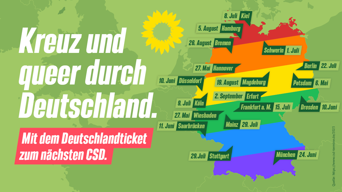 Kreuz und queer durch Deutschland.
Mit dem Deutschlandticket zum nächsten CSD.

6. Mai Potsdam
27. Mai Hannover
27. Mai Wiesbaden

10. Juni Dresden
10. Juni Düsseldorf
11. Juni Saarbrücken
24. Juni München

1. Juli Schwerin
8. Juli Kiel
9. Juli Köln
15. Juli Frankfurt
22. Juli Berlin
29. Juli Stuttgart
29. Juli Mainz

5. August Hamburg
19. August Magdeburg
26. August Bremen

2. September Erfurt

Quelle: https://www.csd-termine.de/2023