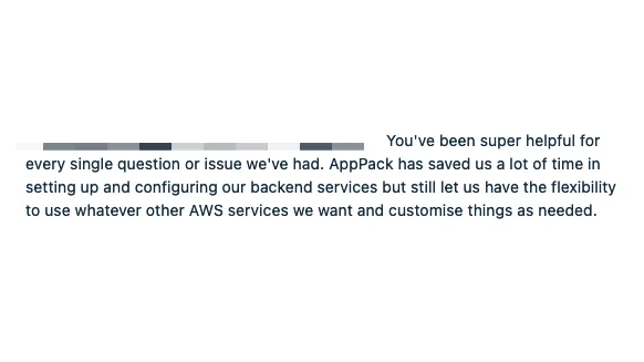 Screenshot of text "You've been super helpful for every single question or issue we've had. AppPack has saved us a lot of time in setting up and configuring our backend services but still let us have the flexibility to use whatever other AWS services we want and customise things as needed."