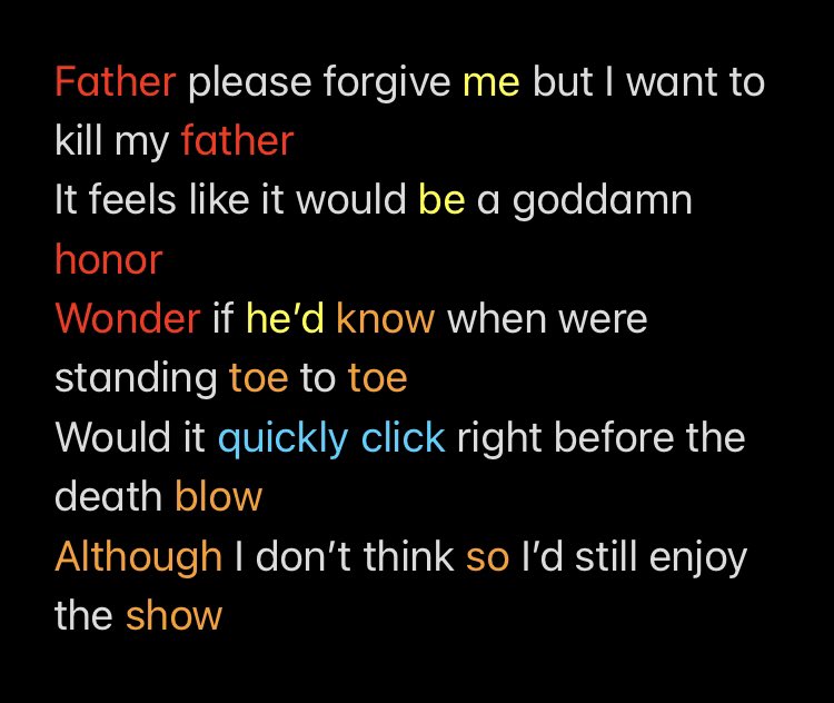 Father please forgive me but I want to kill my father 
It feels like it would be a goddamn honor
Wonder if he’d know when were standing toe to toe
Would it quickly click right before the death blow
Although I don’t think so I’d still enjoy the show