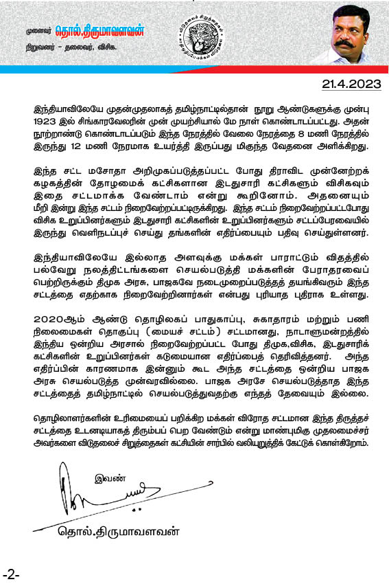 thirumaofficial's tweet photo. 8 மணி நேர வேலை நேரத்தை 
12 மணி நேரம் ஆக்குவதா?

தொழிலாளர் விரோத சட்டத்தை உடனே திரும்பப் பெற வேண்டும்!

தமிழ்நாடு அரசுக்கு விடுதலைச் சிறுத்தைகள் கட்சி வலியுறுத்தல்!
--------------------------------------
2023 ஆம் ஆண்டு தொழிற்சாலைகள்  (தமிழ்நாடு திருத்தச்) சட்டம் ஒன்றை இன்று தமிழ்நாடு அரசு தோழமை கட்சிகளின் எதிர்ப்புக்குமிடையில்  நிறைவேற்றியிருக்கிறது. இது திமுக இத்தனை ஆண்டுக் காலமாகக் கடைபிடித்து வரும் தொழிலாளர் நலன்சார்ந்த கொள்கைளுக்கே எதிராக உள்ளது. அத்துடன்,
 உலகமே கொண்டாடும் 
மே நாளுக்கான அடிப்படையே  தொழிலாளர்களின் வேலைநேரம் எட்டு மணி நேரம் என்பதேயாகும். அத்தகைய வரலாற்றுச் சிறப்புக்குரிய, தொழிலாளர்களின் குருதியில் விளைந்த வெற்றிக்கான உயரிய அடையாளமாக விளங்கும் எட்டு மணிநேர வேலை என்னும் உரிமையைப் பறிக்கும் வகையில்,
பனிரெண்டு மணி நேரமாக  உயர்த்துவது உழைக்கும் தொழிலாளர் வர்க்கத்திற்கு எதிரான நடவடிக்கையே ஆகும். முதலாளித்துவ ஆதிக்கத்திற்கு மேலும் வலு சேர்ப்பதாக அமையும். அத்துடன், இச்சட்டத்தால் தொழிலாளர் சமூகம் கூடுதலான உழைப்புச் சுரண்டலுக்கு ஆட்பட்டு கடும் பாதிப்புக்கு உள்ளாகும். இதனால் தமிழ்நாடு அரசின் மீதான நம்பகத்தன்மைக்குப் பாதிப்பு உண்டாகும். எனவே, இதனை  உடனடியாகத் திரும்பப்பெற வேண்டுமென தமிழ்நாடு அரசை விடுதலைச் சிறுத்தைகள் கட்சியின் சார்பில் வலியுறுத்துகிறோம்.

தமிழ்நாடு அரசு நிறைவேற்றியுள்ள இந்த சட்டம், 1948 ஆம் ஆண்டு தொழிற்சாலைகள் சட்டத்தின் பிரிவு 51, 52, 54, 55, 56 மற்றும் 59 ஆகியவற்றின் வகைமுறைகள் அல்லது அதன்கீழ் செய்யப்பட்ட விதிகள் ஆகியவற்றுக்கு குறிப்பிட்ட காலத்துக்கு விலக்கு அளிக்க வகை செய்கிறது. இதன்மூலம் வேலை நேரத்தைத் தொழிலகங்கள் விரும்புகிறபடி மாற்றி அமைத்துக்கொள்ள இது அதிகாரமளிக்கிறது. இதனால் தற்போதுள்ள 8 மணி நேர வேலை என்பது 12 மணி நேரமாக உயரும் ஆபத்து உள்ளதாக தொழிலாளர்கள் அஞ்சுகின்றனர்.

தொழிலாளர்கள் 8 மணி நேரம் வேலை என்கிற உரிமையைப் பெற்ற போராட்டத்தின் நினைவாகத்தான் மே மாதம் 1 ஆம் தேதி மே தினம் என்று உலகெங்கும் கொண்டாடப்படுகிறது. இந்தியாவிலேயே முதன்முதலாகத் தமிழ்நாட்டில்தான்  நூறு ஆண்டுகளுக்கு முன்பு 1923 இல் சிங்காரவேலரின் முன் முயற்சியால் மே நாள் கொண்டாடப்பட்டது. அதன் நூற்றாண்டு கொண்டாடப்படும் இந்த நேரத்தில் வேலை நேரத்தை 8 மணி நேரத்தில் இருந்து 12 மணி நேரமாக உயர்த்தி இருப்பது மிகுந்த வேதனை அளிக்கிறது.

இந்த சட்ட மசோதா அறிமுகப்படுத்தப்பட்ட போது திராவிட முன்னேற்றக் கழகத்தின் தோழமைக் கட்சிகளான இடதுசாரி கட்சிகளும் விசிகவும் இதை சட்டமாக்க வேண்டாம் என்று கூறினோம். அதனையும்
மீறி இன்று இந்த சட்டம் நிறைவேற்றப்பட்டிருக்கிறது.  இந்த சட்டம் நிறைவேற்றப்பட்டபோது விசிக உறுப்பினர்களும் இடதுசாரி கட்சிகளின் உறுப்பினர்களும் சட்டப்பேரவையில் இருந்து வெளிநடப்புச் செய்து தங்களின் எதிர்ப்பையும் பதிவு செய்துள்ளனர்.

இந்தியாவிலேயே இல்லாத அளவுக்கு மக்கள் பாராட்டும் விதத்தில் பல்வேறு நலத்திட்டங்களை செயல்படுத்தி மக்களின் பேராதரவைப் பெற்றிருக்கும் திமுக அரசு, பாஜகவே நடைமுறைப்படுத்தத் தயங்கிவரும் இந்த சட்டத்தை எதற்காக நிறைவேற்றினார்கள் என்பது புரியாத புதிராக உள்ளது.

2020ஆம் ஆண்டு தொழிலகப் பாதுகாப்பு, சுகாதாரம் மற்றும் பணி நிலைமைகள் தொகுப்பு (மையச் சட்டம்) சட்டமானது, நாடாளுமன்றத்தில் இந்திய ஒன்றிய அரசால் நிறைவேற்றப்பட்ட போது திமுக,விசிக, இடதுசாரிக் கட்சிகளின் உறுப்பினர்கள் கடுமையான எதிர்ப்பைத் தெரிவித்தனர்.  அந்த எதிர்ப்பின் காரணமாக இன்னும் கூட அந்த சட்டத்தை ஒன்றிய பாஜக அரசு செயல்படுத்த முன்வரவில்லை. பாஜக அரசே செயல்படுத்தாத இந்த சட்டத்தைத் தமிழ்நாட்டில் செயல்படுத்துவதற்கு எந்தத் தேவையும் இல்லை.

தொழிலாளர்களின் உரிமையைப் பறிக்கிற மக்கள் விரோத சட்டமான இந்த திருத்தச் சட்டத்தை உடனடியாகத் திரும்பப் பெற வேண்டும் என்று மாண்புமிகு முதலமைச்சர் அவர்களை விடுதலைச் சிறுத்தைகள் கட்சியின் சார்பில் வலியுறுத்திக் கேட்டுக் கொள்கிறோம்.

இவண்:
தொல் திருமாவளவன்,
நிறுவனர்- தலைவர்,
விடுதலைச் சிறுத்தைகள் கட்சி.

#VCK 
#Thiruma