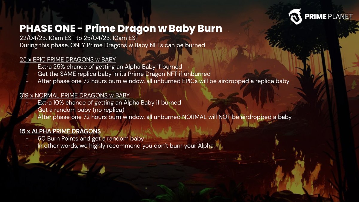 🔥 Burn Phase One -
Prime Dragon with Baby 

Only Dragons with Baby can be burned. 🐉

Burn event runs from Apr.22, 10am EST to Apr.25, 10am EST. 

EPIC Dragons with Baby have a 25% chance of getting an Alpha Baby while other Dragons with Baby have 10%!

👇Who is ready to burn?