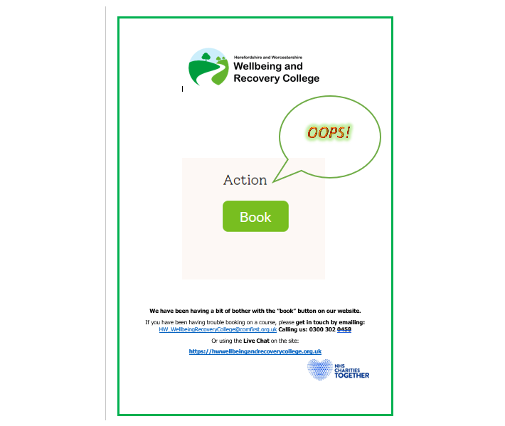 We have been having a bit of bother with the ”book” button on our website.

If you have been having trouble booking on a course, please get in touch by email: HW_WellbeingRecoveryCollege@comfirst.org.uk 
 Or call: 0300 302 0458
Or Live Chat on the site:
hwwellbeingandrecoverycollege.org.uk
