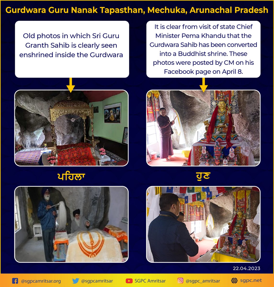 SGPCAmritsar's tweet photo. Converting Gurdwara of Sri Guru Nanak Dev in Arunachal Pradesh to Buddhist shrine an attack on Sikhs – Harjinder Singh Dhami
-Abolishing existence of Sikh shrine against Constitution, President and Prime Minister should intervene
Amritsar, April 22-
The Shiromani Gurdwara Parbandhak Committee (SGPC) has taken strong notice of the conversion of the historical shrine associated with Sri Guru Nanak Dev Ji, the first Sikh Guru, into a Buddhist shrine at Mechuka in Arunachal Pradesh. Gurdwara Guru Nanak Tapasthan is located at Mechuka in memory of Sri Guru Nanak Dev Ji, which has recently been converted into a Buddhist shrine. On April 8, the Chief Minister of Arunachal Pradesh Pema Khandu shared some photos of his visit on social media, from which it is clear that this Sikh shrine at Mechuka has now been converted into a Buddhist shrine.
The SGPC President Harjinder Singh Dhami termed this act as an attack on Sikhs and said that converting any religious place of one community to that of another religion is a direct violation of Article 25 of the Constitution of India. He said that Sri Guru Nanak Dev Ji had made religious journeys to different countries for the welfare of humanity, which is known as Udasis in Sikh history. Accordingly, there is a reference to Guru Nanak Dev’s visit to Mechuka as well.
The SGPC President said that Gurdwara Guru Nanak Tapasthan was established at Mechuka in memory of the Guru. Historian Colonel Dalvinder Singh Grewal had made an important contribution to the development of this Gurdwara in Mechuka and with the support of the Indian Army, this Gurdwara Sahib was handed over to the Sangat in March 1987.
“But it is highly unfortunate that now a mischievous attempt has been made to destroy this memorial shrine of the first Sikh Guru. It is unfortunate that the Chief Minister of Arunachal Pradesh after visiting this historical Sikh shrine is showing it as a Buddhist shrine. This act is going to hurt Sikh sentiments, which will be strongly opposed at all levels”, said Harjinder Singh Dhami.
The SGPC President said that this is a very serious matter, in which the President of India, the Prime Minister, the Home Minister and the National Commission for Minorities should intervene immediately. He said that many cases related to Sikh shrines located in different parts of the country are already pending and now another case has been created. This is another example of discrimination against Sikhs, on which the Indian government should take cognizance and move towards a solution. He said that in this regard, the SGPC will write letters to the President and the representatives of the Government of India and ask for action.
@rashtrapatibhvn @PMOIndia @narendramodi @HMOIndia @AmitShah @NCM_GoI @ILalpura