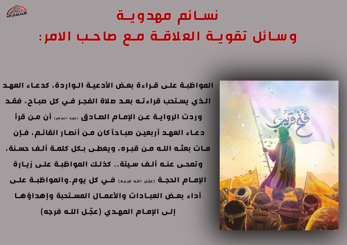 نسائم مهدوية 

وسائل تقوية العلاقة مع صاحب الامر: 

المواظبة على قراءة بعض الأدعية الواردة، كدعاء العهد الذي يستحب قراءته بعد صلاة الفجر في كل صباح، فقد وردت الرواية عن الإمام الصادق (عليه السلام) أن من قرأ دعاء العهد أربعين صباحاً كان من أنصار القائم، فإن مات بعثه الله من قبره،