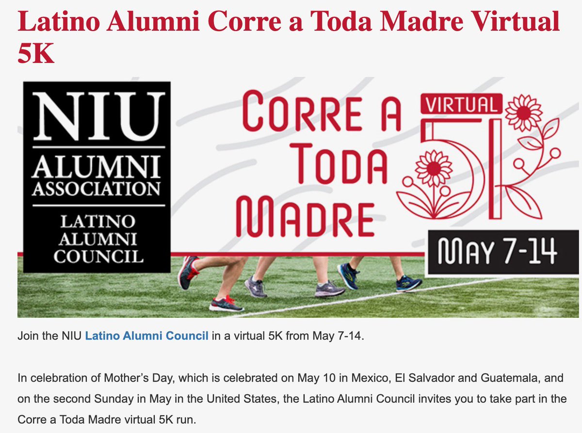 NIU Latino Alumni (@niulatinoalumni) on Twitter photo In celebration of Mother’s Day, which is celebrated on May 10 in Mexico, El Salvador and Guatemala, and on the second Sunday in May in the U.S., the <a href="/NIULatinoAlumni/">NIU Latino Alumni</a> Council invites you to take part in the Corre a Toda Madre Virtual 5K Run. Sign up at bit.ly/3YyvIFH. In celebration of Mother’s Day, which is celebrated on May 10 in Mexico, El Salvador and Guatemala, and on the second Sunday in May in the U.S., the <a href="/NIULatinoAlumni/">NIU Latino Alumni</a> Council invites you to take part in the Corre a Toda Madre Virtual 5K Run. Sign up at bit.ly/3YyvIFH.
