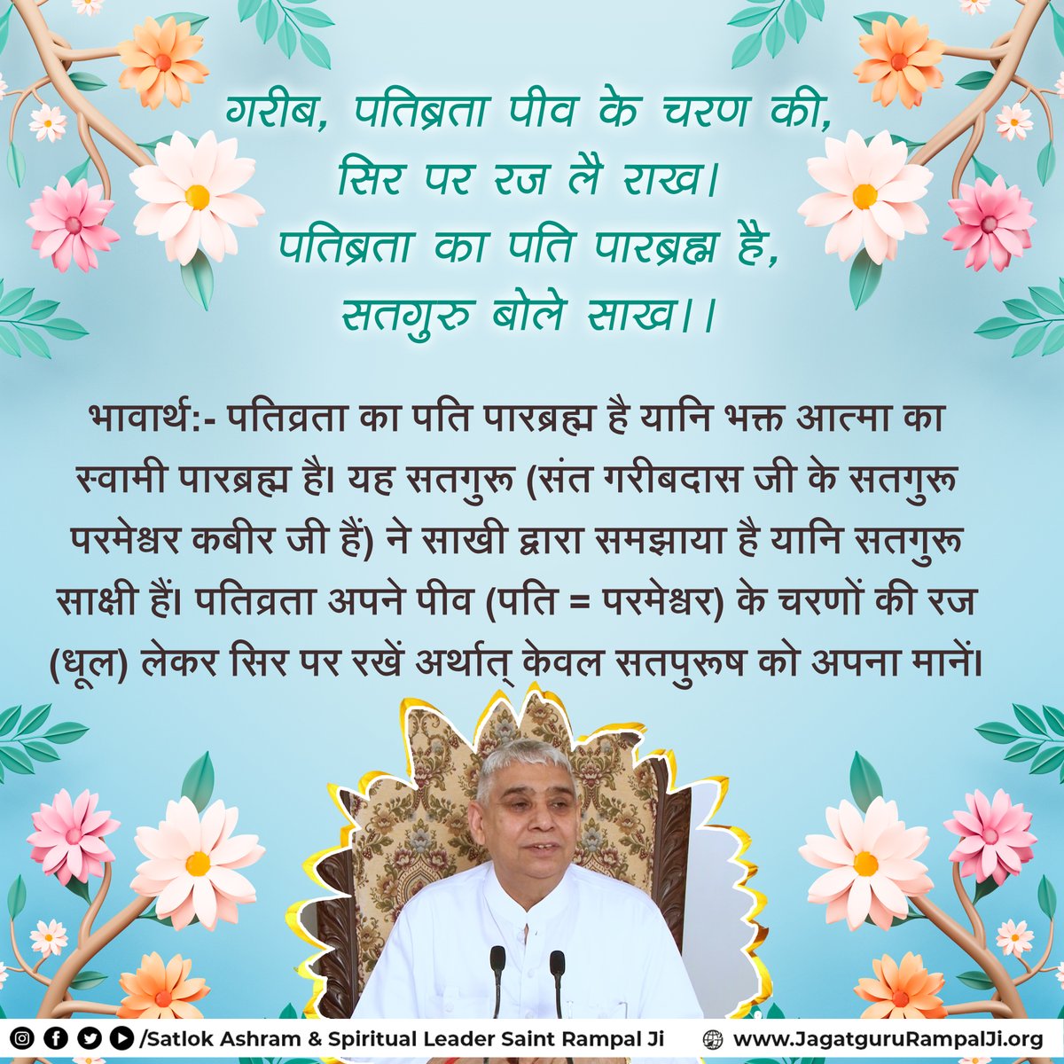 गरीब, पतिब्रता पीव के चरण की, सिर पर रज लै राख।
पतिब्रता का पति पारब्रह्म है,सतगुरु बोले साख।।
भावार्थ:- पतिव्रता का पति पारब्रह्म है यानि भक्त आत्मा का स्वामी पारब्रह्म है। यह सतगुरू (संत गरीबदास जी के सतगुरू परमेश्वर कबीर जी हैं) ने साखी द्वारा समझाया है यानि सतगुरू साक्षी हैं।