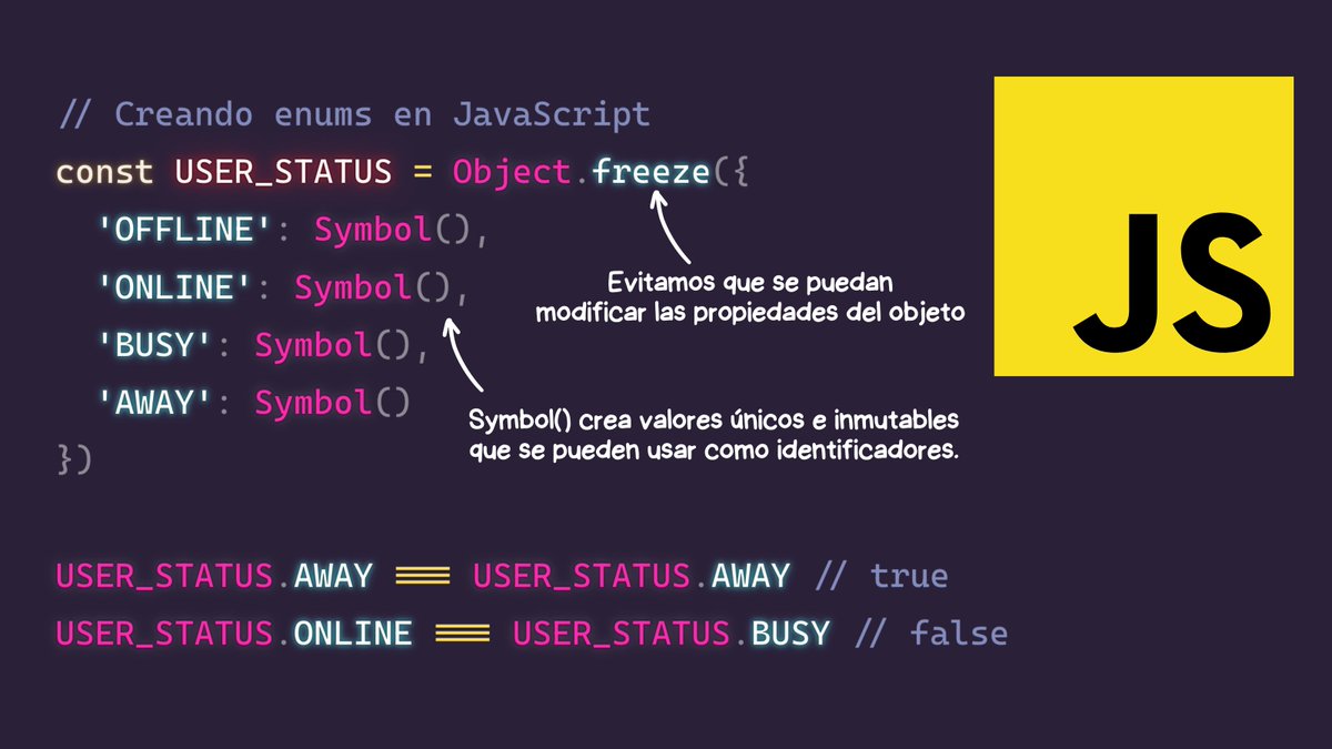 midudev's tweet photo. JavaScript no tiene enums de forma nativa...

Pero puedes usar esto para lograr algo similar:
- Object.freeze: Para evitar que se pueda modificar las propiedades del objeto.
- Symbol(): Para crear valores únicos e inmutables.

También, en lugar de Symbol(), podrías crear una cadena de texto que sepas que no se repita.

Dependiendo de cada caso seguramente te interesarán diferentes formas de hacerlo.

De cualquier forma, a veces te puede servir para mejorar la forma en la que tratas las opciones o estados que son relevantes para el dominio de tu aplicación.