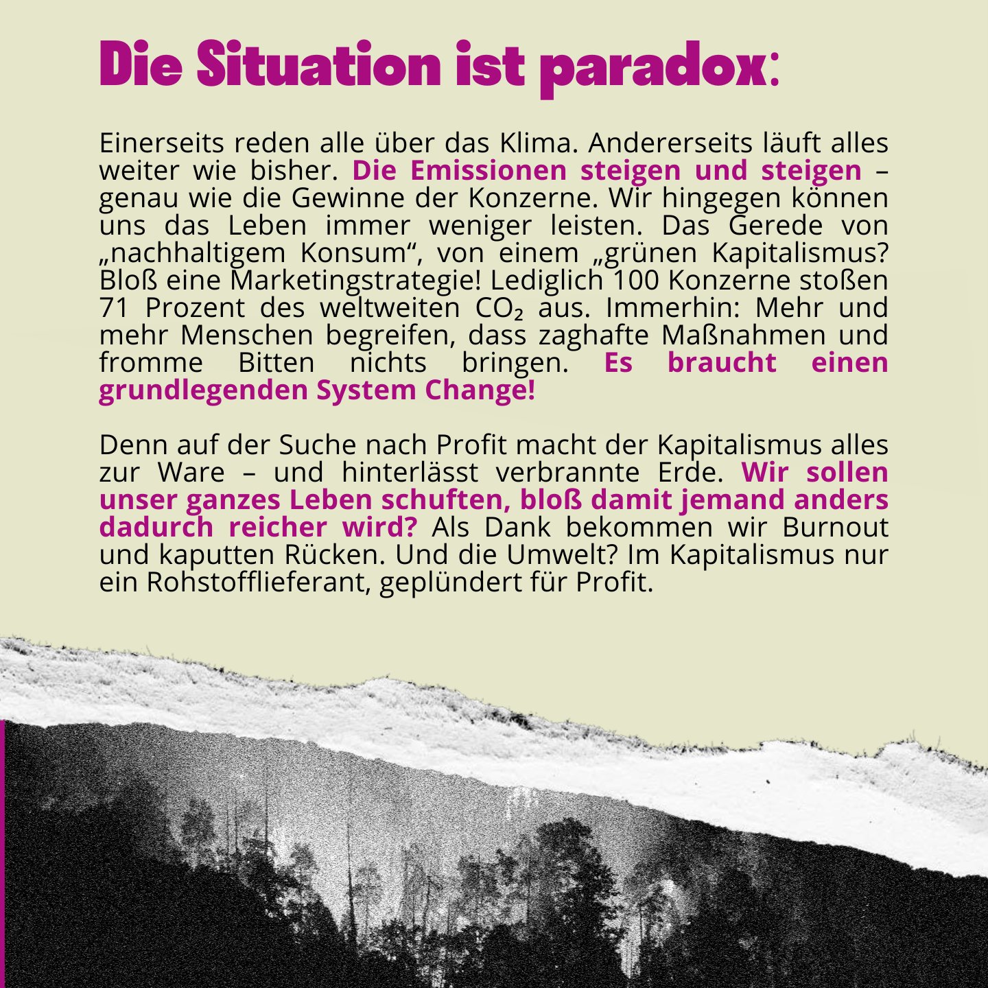 Text auf dem Bild: Die Situation ist paradox: Einerseits reden alle über das Klima. Andererseits läuft alles weiter wie bisher. Die Emissionen steigen und steigen – genau wie die Gewinne der Konzerne. Wir hingegen können uns das Leben immer weniger leisten. Das Gerede von „nachhaltigem Konsum“, von einem „grünen Kapitalismus? Bloß eine Marketingstrategie! Lediglich 100 Konzerne stoßen 71 Prozent des weltweiten CO₂ aus. Immerhin: Mehr und mehr Menschen begreifen, dass zaghafte Maßnahmen und fromme Bitten nichts bringen. Es braucht einen grundlegenden System Change!
Denn auf der Suche nach Profit macht der Kapitalismus alles zur Ware – und hinterlässt verbrannte Erde. Wir sollen unser ganzes Leben schuften, bloß damit jemand anders dadurch reicher wird? Als Dank bekommen wir Burnout und kaputten Rücken. Und die Umwelt? Im Kapitalismus nur ein Rohstofflieferant, geplündert für Profit. 
