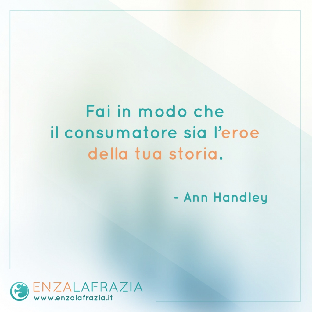 Fai in modo che il consumatore sia l’eroe della tua storia. (Ann Handley)