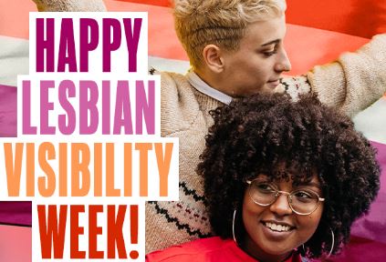 Lesbian Visibility Week aims to raise awareness of Lesbian women and discrimination towards the lesbian community. Let's educate each other about the issues and celebrate the lives, achievements, and contributions of lesbian women and non-binary people around the world.