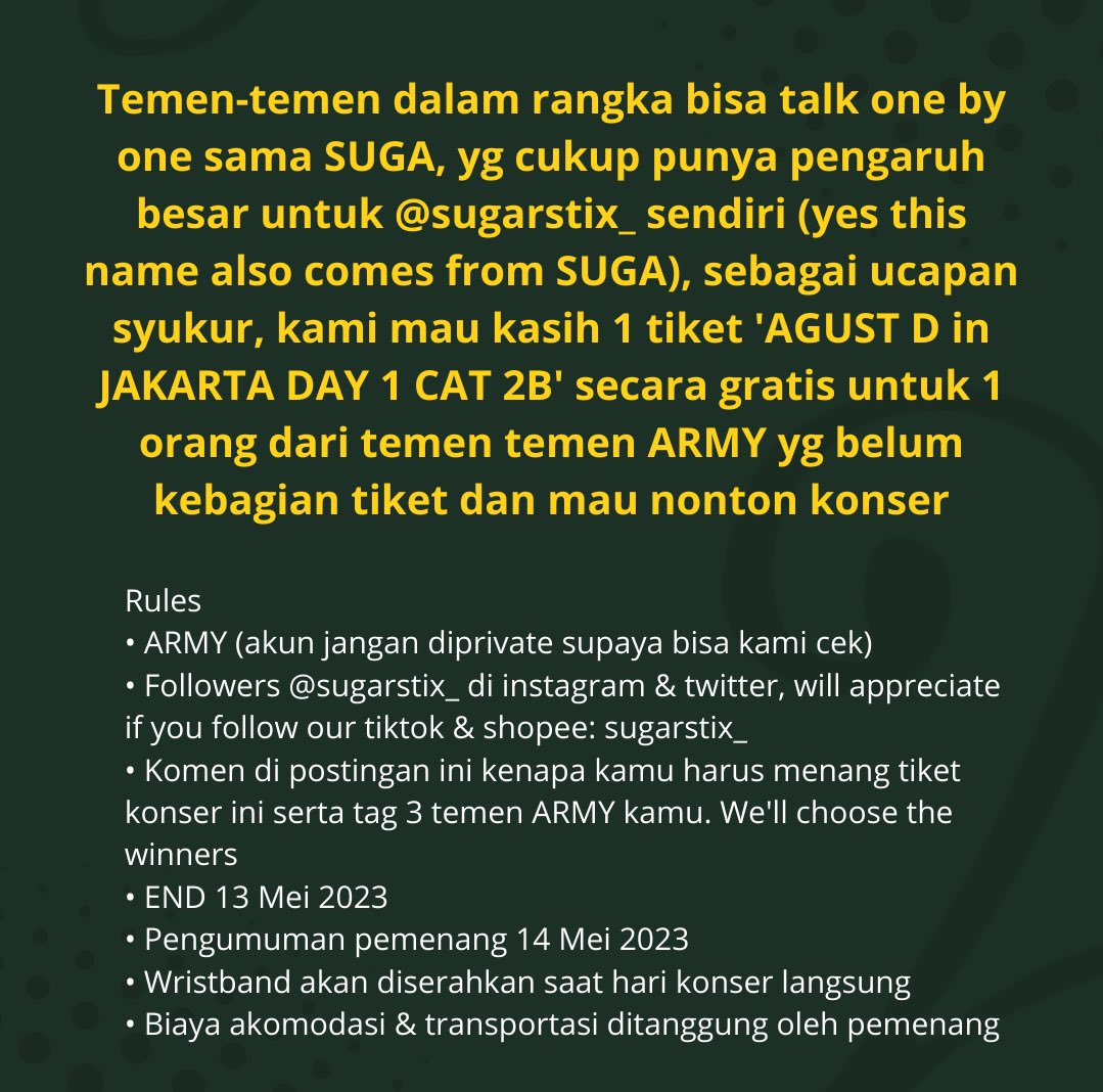 sugarstix_'s tweet photo. Sebagai ucapan syukur, kami mau kasih 1 tiket AGUST D in JAKARTA secara gratis untuk temen temen ARMY yg belum kebagian tiket nih

RULES

1. ARMY (akun jangan diprivate supaya bisa kami cek) 
2. Followers @sugarstix_ di instagram & twitter, will appreciate if you follow our tiktok & shopee: sugarstix_ also
3. Komen di postingan ini kenapa kamu harus menang tiket konser ini serta tag 3 temen ARMY kamu. We'll choose the winners
4. END 13 Mei 2023
5. Pengumuman pemenang 14 Mei 2023
6. Wristband akan diserahkan saat hari konser langsung
7. Biaya akomodasi & transportasi ditanggung oleh pemenang

Good luck💜