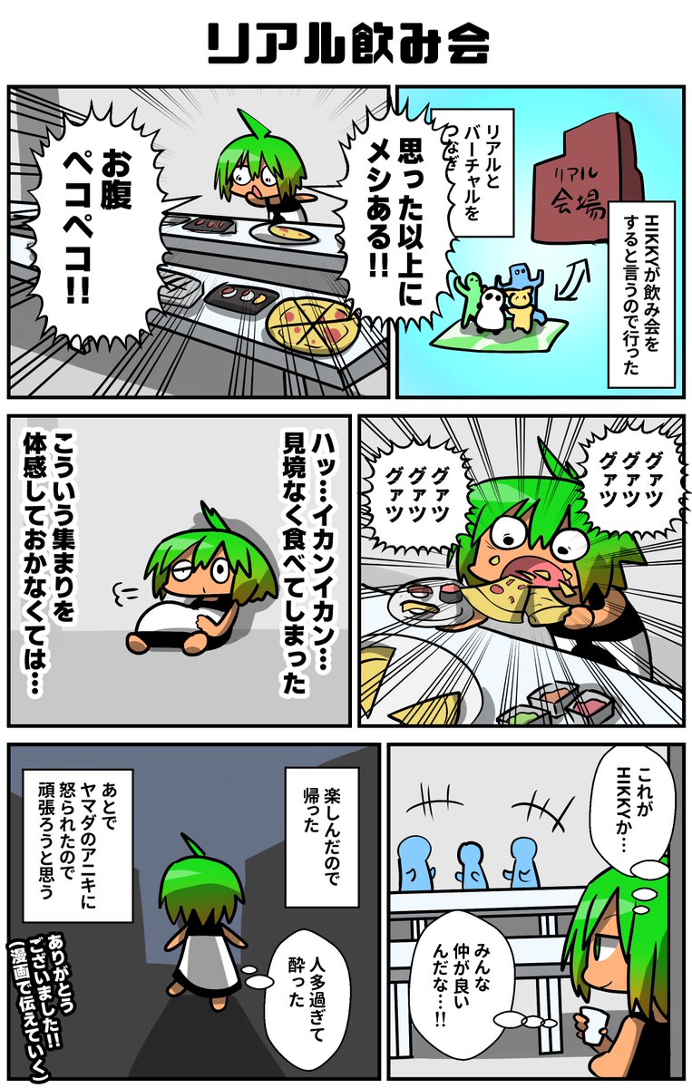 HIKKYが飲み会をするらしく、リアルにも挑戦したいボクはリアル会場に足を運んだ。ネームプレートもなく人間ばかりの空間は恐怖しかなかったが、美味しい食べものに囲まれ人々の楽しむ姿を見れて楽しかった。でも後で聞いたらこういう事しちゃダメらしく、相変わらず生きるのは難しいのであった!