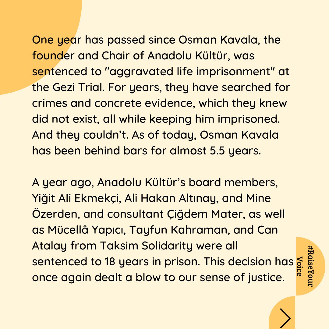 anadolu_kultur's tweet photo. One year has passed since Osman Kavala, the founder and Chair of Anadolu Kültür, was sentenced to "aggravated life imprisonment" at the Gezi Trial. For years, they have searched for crimes and concrete evidence, which they knew did not exist, all while keeping him imprisoned. And they couldn’t. As of today, Osman Kavala has been behind bars for almost 5.5 years.

A year ago, Anadolu Kültür’s board members, Yiğit Ali Ekmekçi, Ali Hakan Altınay, and Mine Özerden, and consultant Çiğdem Mater, as well as Mücellâ Yapıcı, Tayfun Kahraman, and Can Atalay from Taksim Solidarity were all sentenced to 18 years in prison. This decision has once again dealt a blow to our sense of justice.

We know that the day we will reunite with our colleagues is not far away. We look forward with hope and longing to the days that Turkey will move towards becoming a fair and democratic country.

We raise our voices in the pursuit of justice, our rights, liberty, and our future!
#RaiseYourVoice #GeziTrial