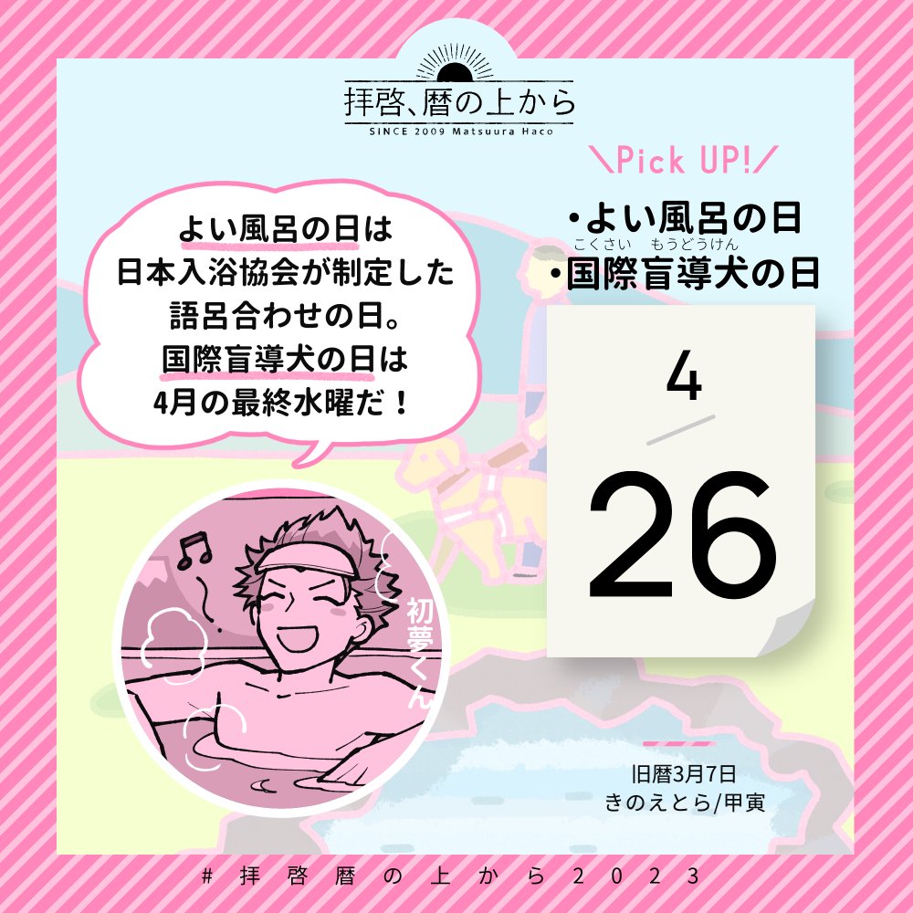 🗓4月26日（水）
🗒旧暦3月7日・きのえとら・甲寅

気になる記念日は #よい風呂の日 。正式には「日本入浴協会・よい風呂の日」なのだそうです。

また、4月の最終水曜日は #国際盲導犬の日 。世界各国で盲導犬への理解を呼びかけているとのこと。

#拝啓暦の上から2023