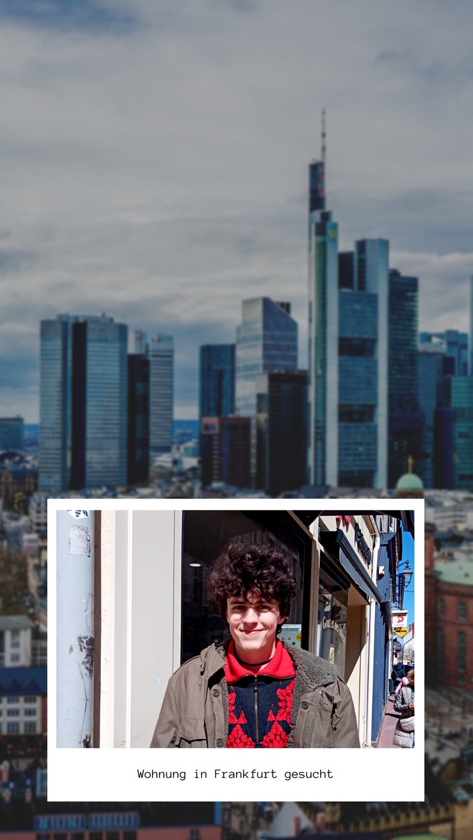 Frankfurt! Mein Sohn braucht eine Wohnung und ich bin gerade echt angenervt von Vermietern. Von zu jung, nicht an Schüler, langfristig (5 Jahre sind nicht genug), mindestens 2200€ Netto (klar! Als Schüler) und was weiß ich noch, bin ich einfach erschöpft, also wer was weiß… DM!