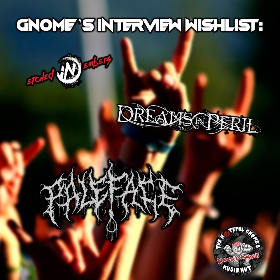 Gnome's Interview Wishlist
<a href="/EmbersEtched/">Etched In Embers</a> | <a href="/DreamsInPeril/">Dreams In Peril</a> | <a href="/PalefaceOnline/">PALEFACE</a> 

#hatefulgnome 🤘 #metalcore #blackmetal #deathcoreband #metalhead #heavymetal #thrashmetal #deathcore #deathmetal #metalmusic #metalband #heavymusic #PodNation