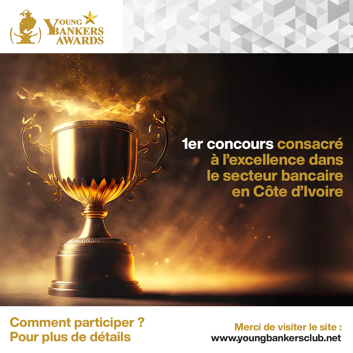 YOUNG BANKERS AWARDS,
1er concours consacré à l’excellence
dans le secteur bancaire en Côte d’Ivoire.
Comment participer ?
Pour plus de détails, merci de visiter le site :
youngbankersclub.net
📷Contacts : info@youngbankersclub.com
📷Tel : 0709997537 / 0788989507