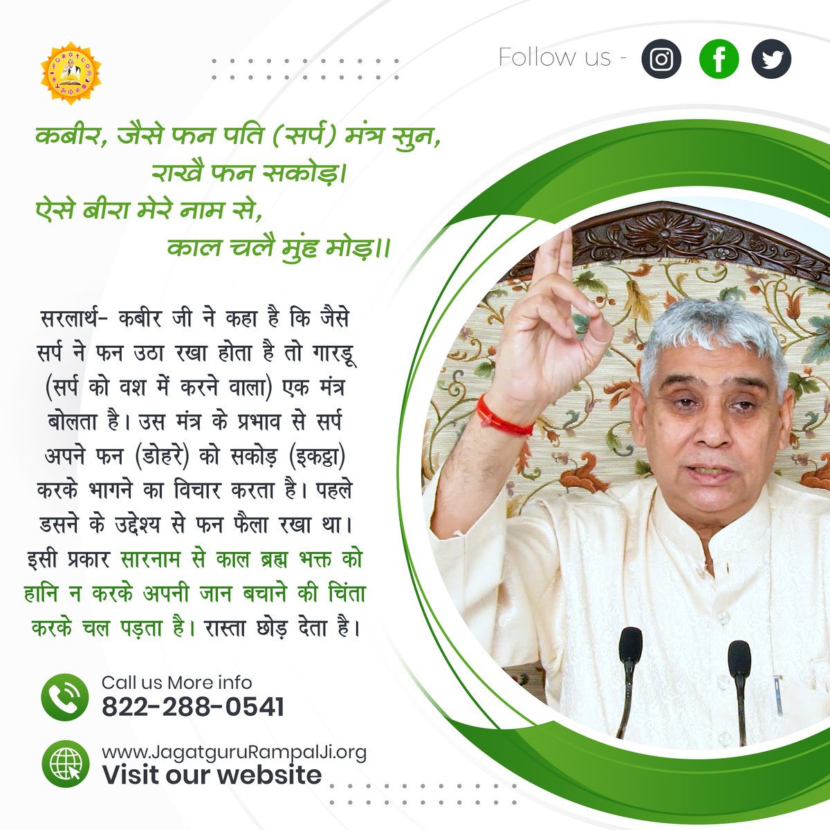 कबीर, जैसे फन पति (सर्प) मंत्र सुन, राखै फन सकोड़।
ऐसे बीरा मेरे नाम से, काल चलै मुंह मोड़।।

सरलार्थ- कबीर जी ने कहा है कि जैसे सर्प ने फन उठा रखा होता है तो गारड़ू (सर्प को वश में करने वाला) एक मंत्र बोलता है। उस मंत्र के प्रभाव से सर्प अपने फन (डोहरे) को सकोड़ (इकट्ठा) करके
