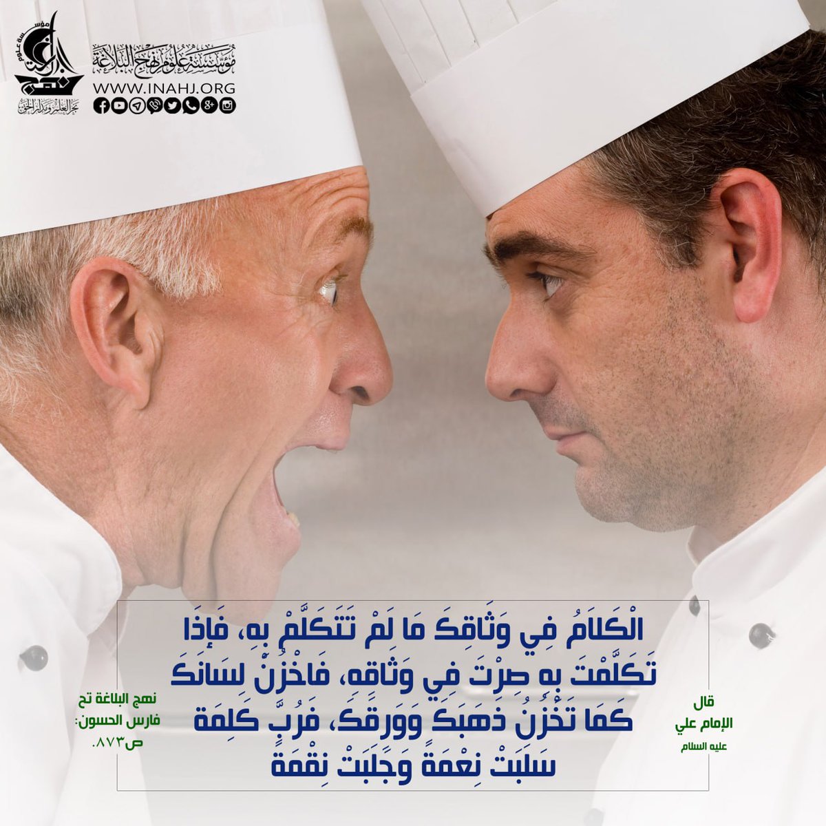 قال الامام علي(ع):(الْكَلاَمُ فِي وَثَاقِكَ مَا لَمْ تَتَكَلَّمْ بِهِ، فَإذَا تَكَلَّمْتَ بِهِ صِرْتَ فِي وَثَاقِهِ، فَاخْزُنْ لِسَانَكَ كَمَا تَخْزُنُ ذَهَبَكَ وَوَرِقَكَ،فَرُبَّ كَلِمَة سَلَبَتْ نِعْمَةً وَجَلَبَتْ نِقْمَةً).
المصدر نهج البلاغة (تحقيق الشيخ فارس الحسون): ص873.