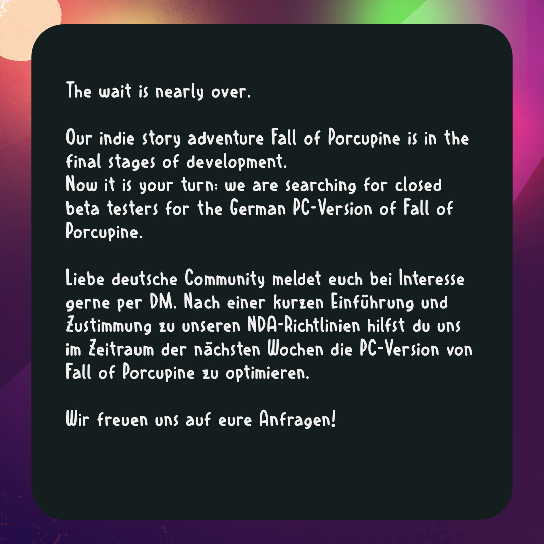 🎮Beta Tester wanted 😁

You want to be part of the closed beta test for the german PC Version of 🍂 Fall of Porcupine 🍂? Then check out the second slide and write us a DM.

We can't wait to hear from you guys 💜

#fallofporcupine #buntspechtgames #indiegame #cozygame