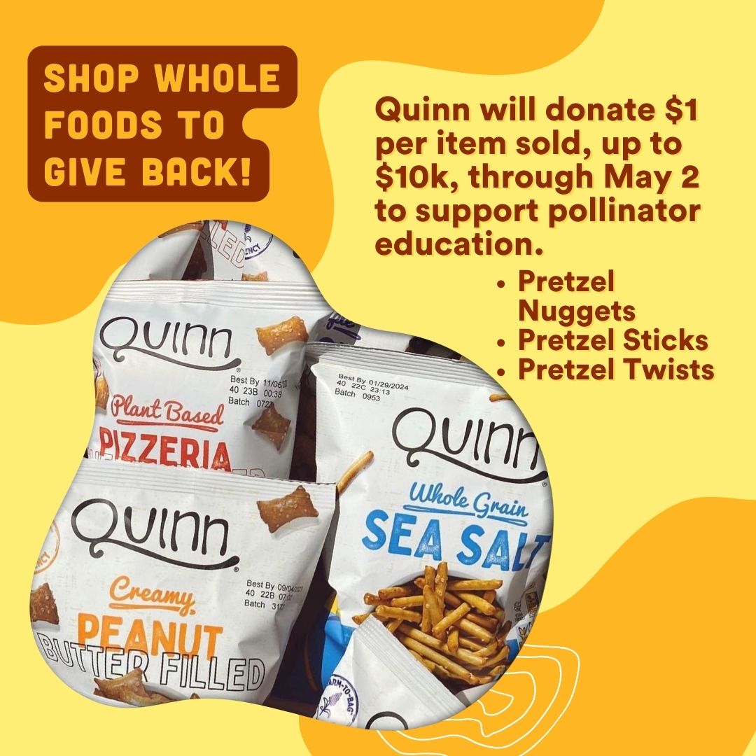 Shop <a href="/WholeFoods/">Whole Foods Market</a> to support our pollinators! <a href="/QuinnSnacks/">Quinn Snacks</a> will donate $1 for every Pretzel Nuggets, Sticks or Twists sold, up to $10k, now through May 2.