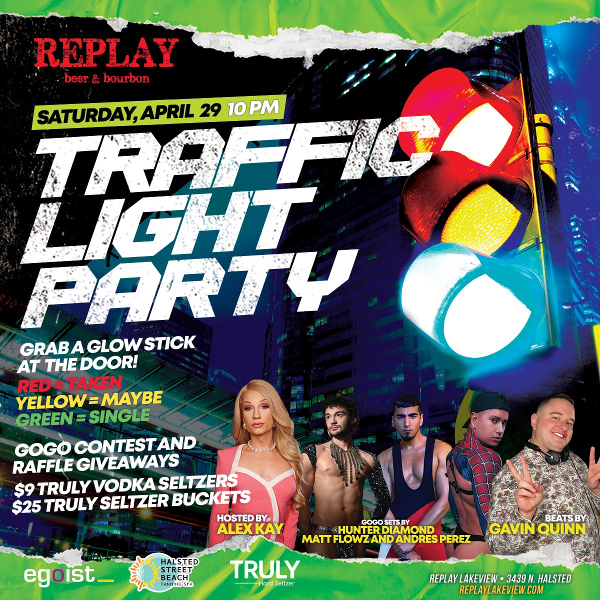 Sat 4/29 ~ Traffic Light Party ~ Win prizes at our raffle giveaway. Compete in our Gogo dancing contest, or just enjoy the view. 
Host: Alex Kay
Dancers: Matt Flowz, Andres, and Hunter
Beats: DJ Gavin
4/29 at 10p | 21+ | Sponsored by Egoist and Halsted Street Beach Tanning Salon