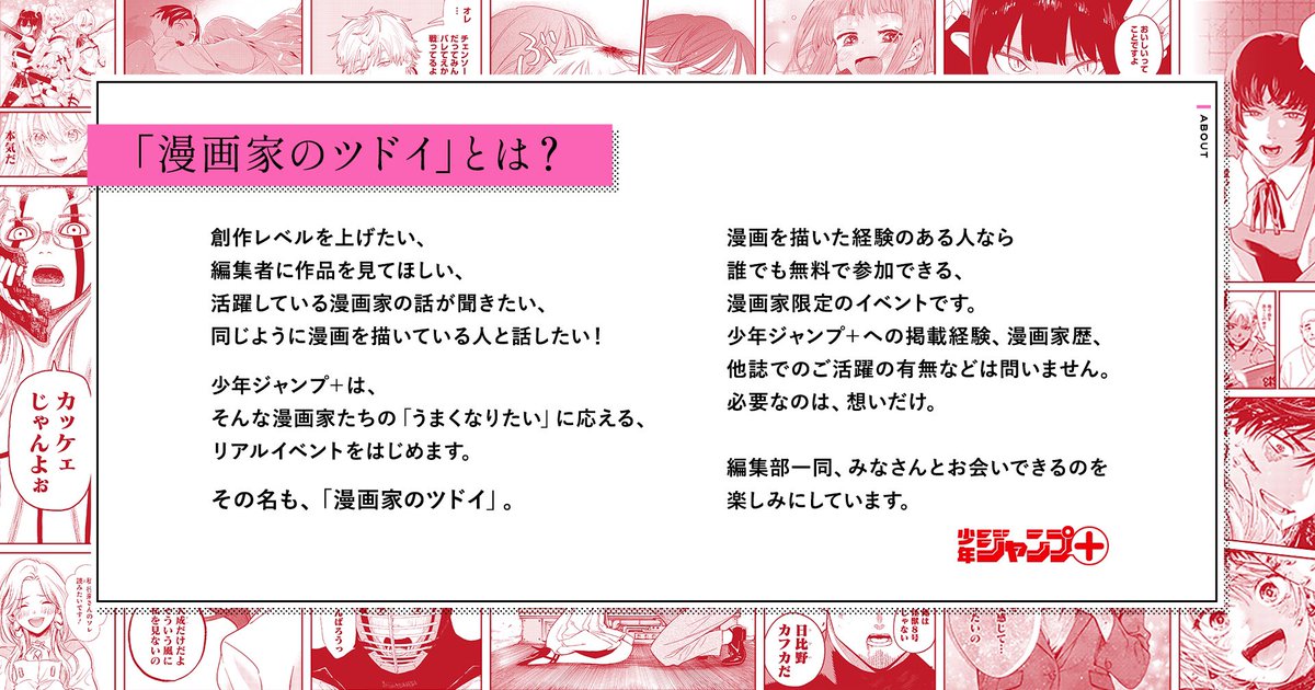 ジャンプ+は、 漫画を描く全ての人を応援します。  漫画家のための無料イベント 「#漫画家のツドイ」開催決定!  連載作家のトークステージや美麗原画の展示、また作品を持ち込めるブースや、編集と話せるフリートークスペースまで。  本日より応募可能! 詳細はこちら↓  