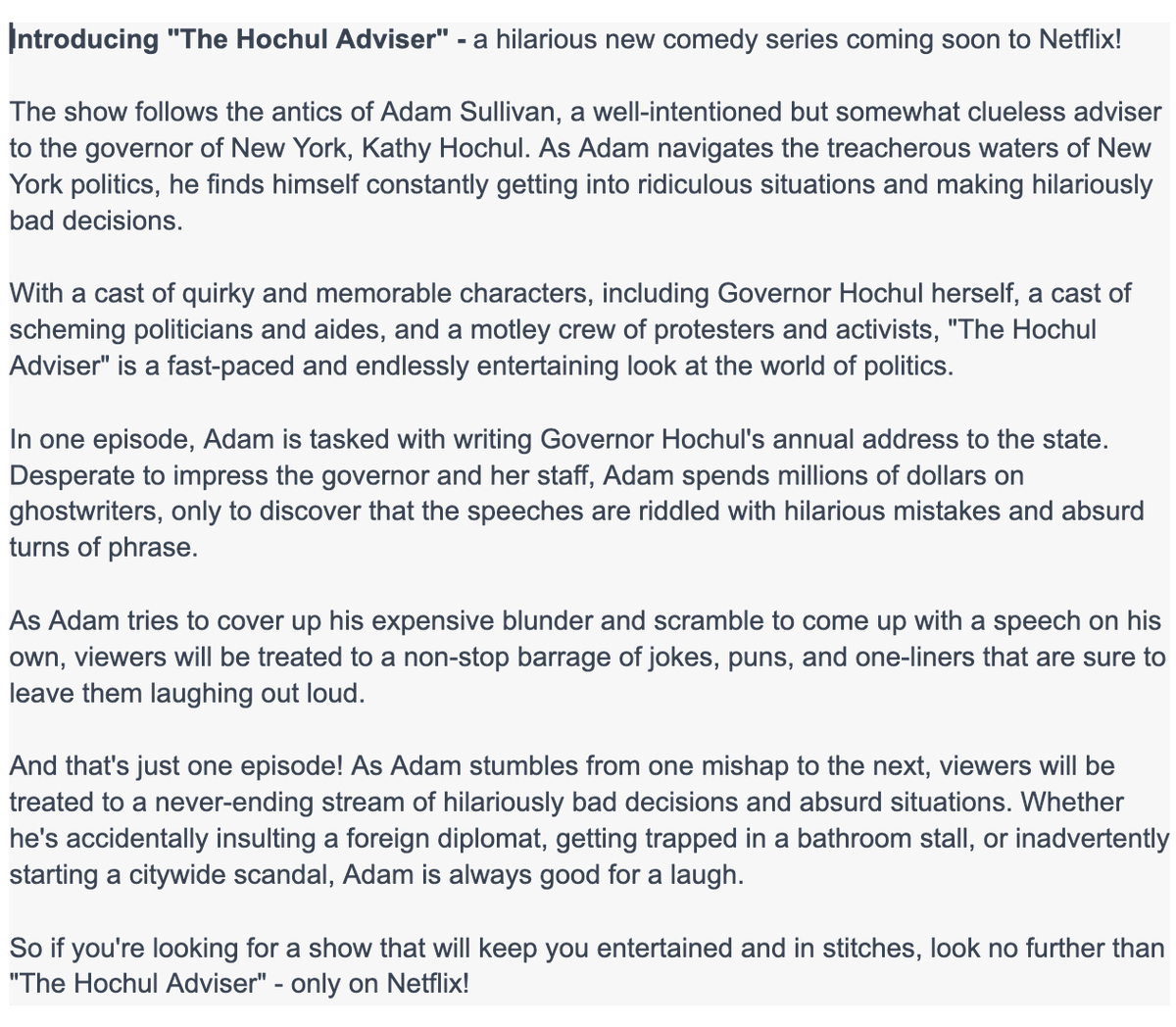 DaveCatalfamo's tweet image. I asked #ChatGPT to come up with a pitch for a comedy on @NetFlix based on the absurd NYT story of Hochul adviser Adam Sullivan and #Speechgate.  Gotta admit the #AI made me chuckle. I have definitely watched worse shows. Thanks to @npfandos Mays and @Rich_Calder