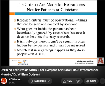 142,994 views  17 Mar 2022
The textbook symptoms of attention deficit hyperactivity disorder (ADHD or ADD) — inattention, hyperactivity, and impulsivity — are inadequate; they fail to reflect the complexity of the condition, and several of its most prevalent and powerful attributes.

Patients and clinicians who rely on the DSM-5 alone tend to overlook these defining features of ADHD:
1. an interest-based nervous system
2. rejection sensitive dysphoria
3. intense emotional responsiveness

In this hour-long webinar replay, leading ADHD expert William Dodson, M.D., explains how these core features affect the daily life of individuals with ADHD, and how they often complicate diagnoses and treatment plans.

3:00 The Criteria Are Made for Researchers - Not for Patients or Clinicians 
5:07 DSM-5 and ICD-10 Diagnostic Criteria 
6:20 Why does this matter?
7:00 Multimodal Therapy is No Longer the Standard of Care
8:43 Attention "Deficit" 
10:25 Required Elements
10:55 Interest-Based Nervous Syst