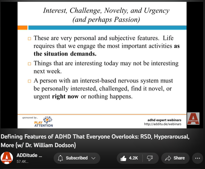 142,994 views  17 Mar 2022
The textbook symptoms of attention deficit hyperactivity disorder (ADHD or ADD) — inattention, hyperactivity, and impulsivity — are inadequate; they fail to reflect the complexity of the condition, and several of its most prevalent and powerful attributes.

Patients and clinicians who rely on the DSM-5 alone tend to overlook these defining features of ADHD:
1. an interest-based nervous system
2. rejection sensitive dysphoria
3. intense emotional responsiveness

In this hour-long webinar replay, leading ADHD expert William Dodson, M.D., explains how these core features affect the daily life of individuals with ADHD, and how they often complicate diagnoses and treatment plans.

3:00 The Criteria Are Made for Researchers - Not for Patients or Clinicians 
5:07 DSM-5 and ICD-10 Diagnostic Criteria 
6:20 Why does this matter?
7:00 Multimodal Therapy is No Longer the Standard of Care
8:43 Attention "Deficit" 
10:25 Required Elements
10:55 Interest-Based Nervous Syst