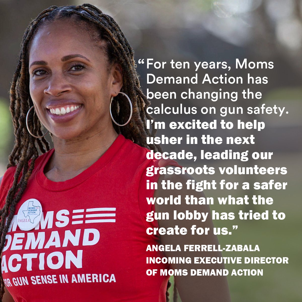 An image of Incoming Executive Director of Moms Demand Action, Angela Ferrell-Zabala wearing a signature red Moms Demand Action T-shirt with a quote from her that says “For ten years, Moms Demand Action has been changing the calculus on gun safety. I’m excited to help usher in the next decade, leading our grassroots volunteers in the fight for a safer world than what the gun lobby has tried to create for us.”