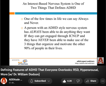 142,994 views  17 Mar 2022
The textbook symptoms of attention deficit hyperactivity disorder (ADHD or ADD) — inattention, hyperactivity, and impulsivity — are inadequate; they fail to reflect the complexity of the condition, and several of its most prevalent and powerful attributes.

Patients and clinicians who rely on the DSM-5 alone tend to overlook these defining features of ADHD:
1. an interest-based nervous system
2. rejection sensitive dysphoria
3. intense emotional responsiveness

In this hour-long webinar replay, leading ADHD expert William Dodson, M.D., explains how these core features affect the daily life of individuals with ADHD, and how they often complicate diagnoses and treatment plans.

3:00 The Criteria Are Made for Researchers - Not for Patients or Clinicians 
5:07 DSM-5 and ICD-10 Diagnostic Criteria 
6:20 Why does this matter?
7:00 Multimodal Therapy is No Longer the Standard of Care
8:43 Attention "Deficit" 
10:25 Required Elements
10:55 Interest-Based Nervous Syst