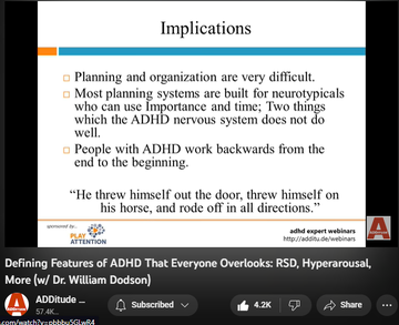 142,994 views  17 Mar 2022
The textbook symptoms of attention deficit hyperactivity disorder (ADHD or ADD) — inattention, hyperactivity, and impulsivity — are inadequate; they fail to reflect the complexity of the condition, and several of its most prevalent and powerful attributes.

Patients and clinicians who rely on the DSM-5 alone tend to overlook these defining features of ADHD:
1. an interest-based nervous system
2. rejection sensitive dysphoria
3. intense emotional responsiveness

In this hour-long webinar replay, leading ADHD expert William Dodson, M.D., explains how these core features affect the daily life of individuals with ADHD, and how they often complicate diagnoses and treatment plans.

3:00 The Criteria Are Made for Researchers - Not for Patients or Clinicians 
5:07 DSM-5 and ICD-10 Diagnostic Criteria 
6:20 Why does this matter?
7:00 Multimodal Therapy is No Longer the Standard of Care
8:43 Attention "Deficit" 
10:25 Required Elements
10:55 Interest-Based Nervous Syst