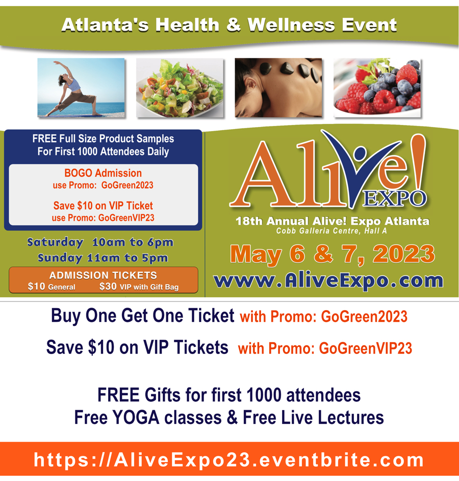 FREE Gift to attendees valued at $35+
$5 admission - use promo GoGreen2023
Or get $10 off VIP ticket with Giftbag valued over $250 use promo:GoGreenVIP23
AliveExpo23.eventbrite.com

Alive Expo Atlanta
Saturday, May 6 - 10am-6pm
Sunday, May 7 - 11am-5pm